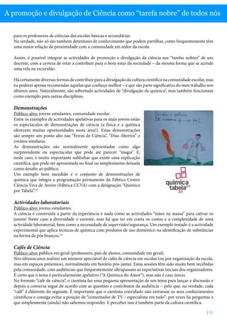 | 11
A promoção e divulgação de Ciência como “tarefa nobre” de todos nós
para os professores de ciências das escolas básicas e secundárias.
Na verdade, não só são também detentores de conhecimento que podem partilhar, como frequentemente têm
uma maior relação de proximidade com a comunidade em redor da escola.
Assim, é possível integrar as actividades de promoção e divulgação da ciência nas “tarefas nobres” de um
docente, com a certeza de estar a contribuir para o bem-estar da sociedade – da mesma forma que se acende
uma vela na escuridão.
Há certamente diversas formas de contribuir para a divulgação da cultura científica na comunidade escolar, mas
eu poderei apenas recomendar aquelas que conheço melhor – e que são parte significativa do meu trabalho nos
últimos anos. Naturalmente, são sobretudo actividades de “divulgação da química”, mas também funcionam
como exemplo para outras disciplinas.
Demonstrações
Público-alvo: jovens estudantes, comunidade escolar.
Entre os exemplos de actividades apelativas para os mais jovens estão
os espectáculos de demonstrações de ciência (a física e a química
oferecem muitas oportunidades nesta área!). Estas demonstrações
são sempre um ponto alto nas “Feiras de Ciência”, “Dias Abertos” e
eventos similares.
As demonstrações são normalmente apresentadas como algo
surpreendente ou espectacular que pode até parecer “magia”. E,
neste caso, é muito importante sublinhar que existe uma explicação
científica, que pode ser apresentada no final ou simplesmente deixada
como desafio ao público.
Um exemplo bem sucedido é o conjunto de demonstrações de
química que integra a programação permanente da Fábrica Centro
Ciência Viva de Aveiro (Fábrica CCVA) com a designação “Química
por Tabela”.[4]
Actividades laboratoriais
Público-alvo: jovens estudantes.
A ciência é construída a partir da experiência e nada como as actividades “mãos na massa” para cativar os
jovens! Neste caso a diversidade é enorme, mas há que ter em conta os custos e a complexidade de uma
actividade laboratorial, bem como a necessidade de supervisão/segurança. Um exemplo testado é a actividade
experimental que aplica técnicas de química com produtos de uso doméstico na identificação de substâncias
na forma de pós brancos.[5]
Cafés de Ciência
Público-alvo: público em geral (professores, pais de alunos, comunidade em geral).
Nos últimos anos realizei um número apreciável de cafés de ciência em escolas (ou por organização da escola,
mas em espaços próximos), normalmente em horário pós-jantar. Estas sessões têm sido muito bem recebidas
pela comunidade, com audiências que frequentemente ultrapassam as expectativas iniciais dos organizadores.
É certo que o tema é particularmente apelativo (“A Química do Amor”), mas não é caso único.
No formato “café de ciência”, o cientista faz uma pequena apresentação de um tema para lançar a discussão e
depois a conversa segue de acordo com as questões e contributos da audiência – pelo que, na verdade, cada
“café” é diferente do seguinte. É importante que o cientista convidado não extravase os seus conhecimentos
científicos e consiga evitar a posição de “comentador de TV / especialista em tudo”: por vezes há perguntas a
que simplesmente (ainda) não sabemos responder. E perceber isso é também parte da cultura científica.
 