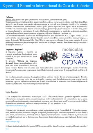 12 |
Especial II Encontro Internacional da Casa das Ciências
Debates
Público-alvo: público em geral (professores, pais de alunos, comunidade em geral).
Os debates entre especialistas podem garantir um bom serão de conversa, sem exigir o contributo do público.
As opções são diversas, mas convém não esquecer que se pretende uma discussão científica. Em particular,
o debate entre ciência e pseudociência, embora possa parecer apelativo para alguns, não é recomendado:
convidar um astrónomo para discutir com um astrólogo, por exemplo, é colocar os dois ao mesmo nível, como
se fossem alternativas comparáveis. E muito dificilmente os argumentos se manterão no domínio científico,
propiciando a confusão com argumentos religiosos, evidências falaciosas, crendices, etc.
Um modelo recentemente utilizado em Aveiro (promovido pelo laboratório CICECO e pela Fábrica CCVA)
juntou artistas e académicos para debater “grandes temas”, como Deus, o amor, o medo, a morte, o tempo,… ,
com a designação “Havíamos de Falar Disso”. Um formato que se revelou excelente para a captação de novos
públicos para a ciência, já que uma parte da audiência é atraída pela presença do artista e acaba por apreciar a
abordagem científica.[6]
Imprensa Regional
A imprensa regional é também um
excelente veículo de divulgação de temas
científicos, até pela receptividade a novos
conteúdos.
O projecto “Ciência na Imprensa
Regional” fornece uma plataforma eficaz
para uma maior disseminação de textos,
mas o contacto directo com um jornal local é uma alternativa acessível. Por exemplo, a rubrica “Moléculas
Sensacionais”, criada para o programa de rádio Click!/Antena 1, tem a versão de texto publicada no Diário de
Aveiro.[7]
Em conclusão, as actividades de divulgação científica junto do público devem ser encaradas pelos docentes
como uma componente nobre da sua actividade – porque contribui efectivamente para o progresso da
sociedade e para a melhoria das condições de vida dos cidadãos. E esses são naturalmente objectivos de
realização profissional para quem tem por missão ensinar.
Notas do autor
1. Um exemplo deste movimento é a associação “TSN – The Science Network”, que reúne reputados cientistas
internacionais num esforço global em defesa da ciência contra o obscurantismo. Um obscurantismo que se revela,
por exemplo, nas teorias que apresentam a ciência como uma mera “construção social” ou no crescimento insidioso
do movimento criacionista, ambos os casos apostando na “fé”, por oposição à razão.
http://thesciencenetwork.org/
2. Para o leitor interessado, recomendo uma visita à página da internet da Comunidade de Cépticos Portugueses,
onde poderá encontrar inúmeros exemplos de vigarice pseudocientífica, um bom conjunto de recursos sobre o
tema (livros, documentários, palestras), além do original prémio “Unicórnio Voador”, atribuído às personalidades
ou entidades nacionais que se distinguem na disseminação da pseudociência, da superstição e da desinformação
no geral.
http://comcept.org/
3. O caso da Radiotelevisão Portuguesa (RTP), empresa pública à qual compete o serviço público de televisão, é
 