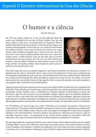 O humor e a ciência - David Marçal
14 |
Especial II Encontro Internacional da Casa das Ciências
O humor e a ciência
David Marçal
Em 1947 Isaac Asimov, então com 27 anos, já tinha publicado alguns dos
contos mais emblemáticos da sua obra de ficção científica. Mas, por essa
altura, andava às voltas com o seu doutoramento em bioquímica. Parte do
trabalho experimental consistia em dissolver cristais de catecol em água, o que
acontecia instantaneamente. Ocorreu-lhe que se os cristais de catecol fossem
mais solúveis, dissolver-se-iam antes de entrarem em contacto com a água.
Asimov andava também preocupado com a escrita da sua tese, que estava
para breve. Como escrevia profissionalmente havia nove anos, e procurava
sempre escrever o melhor possível, temia que não fosse capaz de escrever
suficientemente mal para produzir uma tese com um estilo aceitável pela
academia. Com estas ideias a fervilhar na cabeça resolveu escrever um falso
artigo científico (com gráficos, tabelas e falsas citações) de modo a praticar o
estilo de escrita necessário para a tese.
Nesse falso artigo descreveu um composto imaginário, a que chamou tiotimolina, tão solúvel que se dissolvia 1,12
segundos antes de a água ser adicionada. Enviou-o para a revista Astounding Science Fiction, com a condição de que
fosse publicado sob pseudónimo, pois receava que o júri de doutoramento não tivesse sentido de humor. Infelizmente
esta condição não foi respeitada pelo editor, que publicou o artigo com o nome do autor. No entanto, o seu júri de
doutoramento teve mais sentido de humor do que supunha. Não só a sua tese foi aprovada, como ainda respondeu a
uma pergunta sobre a tiotimolina na parte final da defesa.
AlgunsanosmaistardeAsimovregressouaotemacomumnovoartigointitulado“Asaplicaçõesmicro-psiquiátricasda
tiotimolina”. Neste, defendia que se poderia usar a tiotimolina para fazer uma avaliação quantitativa de determinadas
perturbações mentais. Explicava como a solubilidade da tiotimolina dependia da determinação da pessoa que
adicionava a água. No caso de pessoas com personalidades múltiplas, algumas partes da tiotimolina dissolviam-
se antes das outras, como reflexo das várias determinações das diferentes personalidades. Apresentava ainda uma
explicação para as estranhas propriedades cronológicas da tiotimolina: a estrutura da molécula era tão compacta que
algumas ligações químicas eram forçadas a entrar pela dimensão do tempo, pois não podiam coexistir em simultâneo.
Em 1959 publicou um terceiro artigo com o título “Tiotimolina na era espacial”, que assumiu a forma de uma
comunicação ao 12º Encontro Anual da Sociedade Cronoquímica Americana, uma organização que evidentemente
ainda não existe. Neste trabalho, Asimov descrevia como uma equipa de investigadores escoceses tinha conseguido
interligar 77 mil “endocronómetros” de modo a dissolver uma amostra de tiotimolina um dia antes de a água ser
adicionada. Expressava ainda a sua preocupação de que a União Soviética pudesse ter instrumentos ainda mais
sofisticados e fosse capaz de antecipar ainda mais a dissolução de grandes quantidades de tiotimolina.
Há uma longa tradição de cruzamentos do humor com a ciência, de que os falsos artigos de Asimov são um exemplo.
O biólogo Ralph A. Lewin (1921-2008) disse que há pelo menos tantas pessoas com sentido de humor na ciência
como em qualquer outra disciplina. E adiantou uma explicação: talvez seja porque haja tantas criaturas engraçadas
na natureza, como os rinocerontes e os flamingos, já para não falar de alguns protozoários absolutamente ridículos.
 