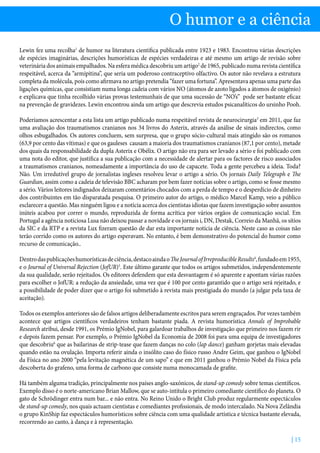 | 15
O humor e a ciência
Lewin fez uma recolha1
de humor na literatura científica publicada entre 1923 e 1983. Encontrou várias descrições
de espécies imaginárias, descrições humorísticas de espécies verdadeiras e até mesmo um artigo de revisão sobre
veterinária dos animais empalhados. Na esfera médica descobriu um artigo2
de 1965, publicado numa revista científica
respeitável, acerca da “armipitina”, que seria um poderoso contraceptivo olfactivo. Os autor não revelava a estrutura
completa da molécula, pois como afirmava no artigo pretendia “fazer uma fortuna”. Apresentava apenas uma parte das
ligações químicas, que consistiam numa longa cadeia com vários NO (átomos de azoto ligados a átomos de oxigénio)
e explicava que tinha recolhido várias provas testemunhais de que uma sucessão de “NO’s” pode ser bastante eficaz
na prevenção de gravidezes. Lewin encontrou ainda um artigo que descrevia estudos psicanalíticos do ursinho Pooh.
Poderíamos acrescentar a esta lista um artigo publicado numa respeitável revista de neurocirurgia3
em 2011, que faz
uma avaliação dos traumatismos cranianos nos 34 livros do Asterix, através da análise de sinais indirectos, como
olhos esbugalhados. Os autores concluem, sem surpresa, que o grupo sócio-cultural mais atingido são os romanos
(63,9 por cento das vítimas) e que os gauleses causam a maioria dos traumatismos cranianos (87,1 por cento), metade
dos quais da responsabilidade da dupla Asterix e Obélix. O artigo não era para ser levado a sério e foi publicado com
uma nota do editor, que justifica a sua publicação com a necessidade de alertar para os factores de risco associados
a traumatismos cranianos, nomeadamente a importância do uso de capacete. Toda a gente percebeu a ideia. Toda?
Não. Um irredutível grupo de jornalistas ingleses resolveu levar o artigo a sério. Os jornais Daily Telegraph e The
Guardian, assim como a cadeia de televisão BBC acharam por bem fazer notícias sobre o artigo, como se fosse mesmo
a sério. Vários leitores indignados deixaram comentários chocados com a perda de tempo e o desperdício de dinheiro
dos contribuintes em tão disparatada pesquisa. O primeiro autor do artigo, o médico Marcel Kamp, veio a público
esclarecer a questão. Mas ninguém ligou e a notícia acerca dos cientistas idiotas que fazem investigação sobre assuntos
inúteis acabou por correr o mundo, reproduzida de forma acrítica por vários orgãos de comunicação social. Em
Portugal a agência noticiosa Lusa não deixou passar a novidade e os jornais i, DN, Destak, Correio da Manhã, os sítios
da SIC e da RTP e a revista Lux fizeram questão de dar esta importante notícia de ciência. Neste caso as coisas não
terão corrido como os autores do artigo esperavam. No entanto, é bem demonstrativo do potencial do humor como
recurso de comunicação..
Dentrodaspublicaçõeshumorísticasdeciência,destacoaindaoTheJournalofIrreproducibleResults4
,fundadoem1955,
e o Journal of Universal Rejection (JofUR)5
. Este último garante que todos os artigos submetidos, independentemente
da sua qualidade, serão rejeitados. Os editores defendem que esta desvantagem é só aparente e apontam várias razões
para escolher o JofUR: a redução da ansiedade, uma vez que é 100 por cento garantido que o artigo será rejeitado, e
a possibilidade de poder dizer que o artigo foi submetido à revista mais prestigiada do mundo (a julgar pela taxa de
aceitação).
Todos os exemplos anteriores são de falsos artigos deliberadamente escritos para serem engraçados. Por vezes também
acontece que artigos científicos verdadeiros tenham bastante piada. A revista humorística Annals of Improbable
Research atribui, desde 1991, os Prémio IgNobel, para galardoar trabalhos de investigação que primeiro nos fazem rir
e depois fazem pensar. Por exemplo, o Prémio IgNobel da Economia de 2008 foi para uma equipa de investigadores
que descobriu6
que as bailarinas de strip-tease que fazem danças no colo (lap dance) ganham gorjetas mais elevadas
quando estão na ovulação. Importa referir ainda o insólito caso do físico russo Andre Geim, que ganhou o IgNobel
da Física no ano 2000 “pela levitação magnética de um sapo” e que em 2011 ganhou o Prémio Nobel da Física pela
descoberta do grafeno, uma forma de carbono que consiste numa monocamada de grafite.
Há também alguma tradição, principalmente nos países anglo-saxónicos, de stand-up comedy sobre temas científicos.
Exemplo disso é o norte-americano Brian Mallow, que se auto-intitula o primeiro comediante científico do planeta. O
gato de Schrödinger entra num bar... e não entra. No Reino Unido o Bright Club produz regularmente espectáculos
de stand-up comedy, nos quais actuam cientistas e comediantes profissionais, de modo intercalado. Na Nova Zelândia
o grupo KinShip faz espectáculos humorísticos sobre ciência com uma qualidade artística e técnica bastante elevada,
recorrendo ao canto, à dança e à representação.
 
