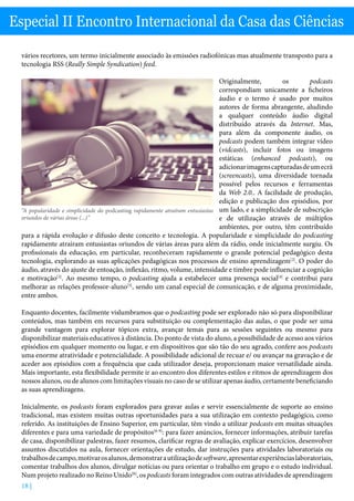 18 |
Especial II Encontro Internacional da Casa das Ciências
vários recetores, um termo inicialmente associado às emissões radiofónicas mas atualmente transposto para a
tecnologia RSS (Really Simple Syndication) feed.
Originalmente, os podcasts
correspondiam unicamente a ficheiros
áudio e o termo é usado por muitos
autores de forma abrangente, aludindo
a qualquer conteúdo áudio digital
distribuído através da Internet. Mas,
para além da componente áudio, os
podcasts podem também integrar vídeo
(vidcasts), incluir fotos ou imagens
estáticas (enhanced podcasts), ou
adicionarimagenscapturadasdeumecrã
(screencasts), uma diversidade tornada
possível pelos recursos e ferramentas
da Web 2.0.. A facilidade de produção,
edição e publicação dos episódios, por
um lado, e a simplicidade de subscrição
e de utilização através de múltiplos
ambientes, por outro, têm contribuído
para a rápida evolução e difusão deste conceito e tecnologia. A popularidade e simplicidade do podcasting
rapidamente atraíram entusiastas oriundos de várias áreas para além da rádio, onde inicialmente surgiu. Os
profissionais da educação, em particular, reconheceram rapidamente o grande potencial pedagógico desta
tecnologia, explorando as suas aplicações pedagógicas nos processos de ensino aprendizagem[2]
. O poder do
áudio, através do ajuste de entoação, inflexão, ritmo, volume, intensidade e timbre pode influenciar a cognição
e motivação[3]
. Ao mesmo tempo, o podcasting ajuda a estabelecer uma presença social[4]
e contribui para
melhorar as relações professor-aluno[5]
, sendo um canal especial de comunicação, e de alguma proximidade,
entre ambos.
Enquanto docentes, facilmente vislumbramos que o podcasting pode ser explorado não só para disponibilizar
conteúdos, mas também em recursos para substituição ou complementação das aulas, o que pode ser uma
grande vantagem para explorar tópicos extra, avançar temas para as sessões seguintes ou mesmo para
disponibilizar materiais educativos à distância. Do ponto de vista do aluno, a possibilidade de acesso aos vários
episódios em qualquer momento ou lugar, e em dispositivos que são tão do seu agrado, confere aos podcasts
uma enorme atratividade e potencialidade. A possibilidade adicional de recuar e/ ou avançar na gravação e de
aceder aos episódios com a frequência que cada utilizador deseja, proporcionam maior versatilidade ainda.
Mais importante, esta flexibilidade permite ir ao encontro dos diferentes estilos e ritmos de aprendizagem dos
nossos alunos, ou de alunos com limitações visuais no caso de se utilizar apenas áudio, certamente beneficiando
as suas aprendizagens.
Inicialmente, os podcasts foram explorados para gravar aulas e servir essencialmente de suporte ao ensino
tradicional, mas existem muitas outras oportunidades para a sua utilização em contexto pedagógico, como
referido. As instituições de Ensino Superior, em particular, têm vindo a utilizar podcasts em muitas situações
diferentes e para uma variedade de propósitos[6-9]
: para fazer anúncios, fornecer informações, atribuir tarefas
de casa, disponibilizar palestras, fazer resumos, clarificar regras de avaliação, explicar exercícios, desenvolver
assuntos discutidos na aula, fornecer orientações de estudo, dar instruções para atividades laboratoriais ou
trabalhosdecampo,motivarosalunos,demonstrarautilizaçãodesoftware,apresentarexperiênciaslaboratoriais,
comentar trabalhos dos alunos, divulgar notícias ou para orientar o trabalho em grupo e o estudo individual.
Num projeto realizado no Reino Unido[8]
, os podcasts foram integrados com outras atividades de aprendizagem
“A popularidade e simplicidade do podcasting rapidamente atraíram entusiastas
oriundos de várias áreas (...)”
 