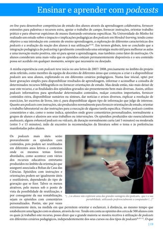 | 19
Ensinar e aprender com podcasts
on-line para desenvolver competências de estudo dos alunos através da aprendizagem colaborativa, fornecer
extensões para palestras e recursos extra, apoiar o trabalho de campo, fornecer instruções, orientar trabalho
prático e para observar espécimes de museu ilustrando estruturas específicas. Na Universidade do Minho foi
realizado um estudo sobre o impacto e implicações pedagógicas dos podcasts em blended-learning, tendo como
objetivo a sua introdução em contexto de ensino aprendizagem, a exploração de diferentes características dos
podcasts e a avaliação da reação dos alunos à sua utilização[6,10]
. Em termos globais, tem-se concluído que a
integração pedagógica do podcasting é geralmente considerada uma estratégia muito útil para melhorar as aulas
e uma inovação muito positiva, não só para apoiar a aprendizagem, mas também como fator de motivação. Os
alunos consideram uma mais-valia que os episódios estejam permanentemente disponíveis e o seu conteúdo
possa ser acedido em qualquer momento, sempre que necessário ou desejado.
A minha experiência com podcasts teve início no ano letivo de 2007/ 2008, precisamente no âmbito do projeto
atrás referido, como membro da equipa de docentes de diferentes áreas que começou a criar e a disponibilizar
podcasts aos seus alunos, explorando-os em diferentes cenários pedagógicos. Numa fase inicial, optei por
fazer gravações simples para disponibilizar resultados de aprendizagem, informar e aconselhar a consulta de
determinados recursos bibliográficos ou fornecer orientações de estudo. Mas desde então, não mais deixei de
usar este recurso, e as finalidades dos episódios gravados são presentemente bem mais diversas. Assim, utilizo
podcasts informativos para aprofundar determinados conteúdos, realçar conceitos importantes, fornecer
conteúdos extra, disponibilizar sumários ou sínteses, dar notícias e avisos diversos, explicar a resolução de
exercícios, ler excertos de livros, isto é, para disponibilizar algum tipo de informação que julgo de interesse.
Quantoaospodcastscominstruções,sãoproduzidosnormalmenteparafornecerorientaçõesdeestudo,orientar
o trabalho laboratorial ou dar instruções para a execução de alguma tarefa específica. Outros podcasts contêm
comentários e são, como o nome indica, episódios onde gravo comentários personalizados, normalmente a
grupos de alunos e alusivos aos seus trabalhos ou intervenções. Os episódios produzidos são essencialmente
audiocasts, alguns enhanced podcasts ou vidcasts, de duração normalmente curta (até 5 minutos) ou moderada
(entre 5 e 15 minutos), indo de encontro às recomendações da literatura sobre o tema e às preferências
manifestadas pelos alunos.
Os podcasts mais úteis serão
provavelmente os episódios com
conteúdos, pois podem ser reutilizados
em diferentes anos letivos e contextos
onde os mesmos temas forem
abordados, como acontece com vários
dos recursos educativos entretanto
produzidos no âmbito da orientação que
assegurei associada a Bolsas da Casa das
Ciências. Episódios com instruções e
orientações podem ser igualmente úteis
e reutilizáveis, dependendo do tipo de
gravação que se fizer. Talvez os menos
atrativos, pelo menos sob o ponto de
vista da possibilidade de reutilização, e
por conseguinte da sua rentabilização,
sejam os episódios com comentários
personalizados. Porém, são por vezes
extremamente úteis, na medida em que permitem orientar e esclarecer, à distância, ao mesmo tempo que
estabelecem uma ligação com os alunos, através da voz. Tendo em conta as opiniões dos cerca de 500 alunos com
os quais já trabalhei este recurso, posso dizer que a grande maioria se mostra recetiva à utilização de podcasts
em diferentes cenários pedagógicos, independentemente dos seus cursos ou dos tipos de podcasts[6,10-11]
. O que
“(...) os alunos não exploram uma das grandes vantagens dos podcasts, que é a sua
portabilidade, utilizando preferencialmente o computador (...)”
 