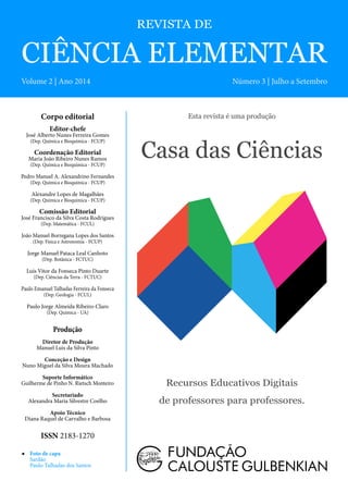 REVISTA DE
CIÊNCIA ELEMENTAR
Volume 2 | Ano 2014 Número 3 | Julho a Setembro
Esta revista é uma produção
Casa das Ciências
Recursos Educativos Digitais
de professores para professores.
Corpo editorial
Editor-chefe
José Alberto Nunes Ferreira Gomes
(Dep. Química e Bioquímica - FCUP)
Coordenação Editorial
Maria João Ribeiro Nunes Ramos
(Dep. Química e Bioquímica - FCUP)
Pedro Manuel A. Alexandrino Fernandes
(Dep. Química e Bioquímica - FCUP)
Alexandre Lopes de Magalhães
(Dep. Química e Bioquímica - FCUP)
Comissão Editorial
José Francisco da Silva Costa Rodrigues
(Dep. Matemática - FCUL)
João Manuel Borregana Lopes dos Santos
(Dep. Física e Astronomía - FCUP)
Jorge Manuel Pataca Leal Canhoto
(Dep. Botânica - FCTUC)
Luís Vitor da Fonseca Pinto Duarte
(Dep. Ciências da Terra - FCTUC)
Paulo Emanuel Talhadas Ferreira da Fonseca
(Dep. Geologia - FCUL)
Paulo Jorge Almeida Ribeiro-Claro
(Dep. Química - UA)
Produção
Diretor de Produção
Manuel Luis da Silva Pinto
Conceção e Design
Nuno Miguel da Silva Moura Machado
Suporte Informático
Guilherme de Pinho N. Rietsch Monteiro
Secretariado
Alexandra Maria Silvestre Coelho
Apoio Técnico
Diana Raquel de Carvalho e Barbosa
ISSN 2183-1270
◀◀ Foto de capa
Sardão
Paulo Talhadas dos Santos
 