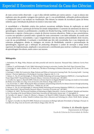 20 |
Especial II Encontro Internacional da Casa das Ciências
de mais curioso tenho observado – e que é aliás referido também por outros autores – é que os alunos não
exploram uma das grandes vantagens dos podcasts, que é a sua portabilidade, utilizando preferencialmente
o computador para a sua audição ou visualização. Não deixam no entanto de reconhecer, quase de forma
unânime, que a introdução de podcasts no ensino é uma mais-valia.
A versatilidade e a liberdade criativa dos podcasts encontram múltiplas formas de exploração no atual
paradigma do ensino: a promoção de formas de estudo independente e o aumento da autonomia do aluno na
aprendizagem. Ajustam-se perfeitamente a modelos de blended-learning, mobile-learning e de e-learning ao
fornecerem o suporte e forma para a criação de diversos recursos educativos. Dadas as suas características,
o acesso aos episódios é possível onde e quando for mais conveniente a um dado utilizador, de acordo com
as suas preferências e necessidades, o que é inegavelmente uma das maiores potencialidades deste recurso,
a par da sua portabilidade. A aceitação e recetividade que têm sido encontradas face à sua integração em
contextos pedagógicos, aliadas às vantagens em termos de flexibilidade, controlo e personalização da
aprendizagem, auguram que a utilização do podcasting ultrapasse o caráter de inovação e atinja níveis
superiores de implementação, ampliando o seu potencial e contribuindo para motivar e melhorar a qualidade
da aprendizagem dos alunos, assim como o seu sucesso.
Bibliografia
1.	Richardson, W.: Blogs, Wikis, Podcasts and other powerful web tools for classroom. Thousand Oaks, California: Corvin Press
(2006).
2.	Salmon, G. and Edirisingha, P. (eds.) 2008. Podcasting for learning in universities. London; New York: Open University Press.
3.	Durbridge, N.: Audio cassettes. In A. W. Bates (ed.), The Role of Technology in Distance Education pp. 99-107, Kent, UK: Croom
Helm (1984).
4.	Seitzinger, J. (2006). Be Constructive: Blogs, Podcasts and Wikis as Constructive Learning Tools. The eLearning Guild’s – Learning
Solutions - Practical Applications of Technology for Learning e-Magazine, July 31, 1-16.
5.	Salmon, G., Nie, M. and Edirisingha, P.: Informal Mobile Podcasting and Learning Adaptation (IMPALA). e-Learning Research
Project Report 06/07. Beyond Distance Research Alliance. University of Leicester, pp. 1-89 (2007).
6.	Carvalho AA, Aguiar C, Maciel R (2009). Podcasts no Ensino Superior em Regime Blended-Learning: um estudo na Universidade
do Minho. In Carvalho AA. (Org.) Actas do Encontro sobre Podcasts. Braga, CIEd, 22-38.
7.	Lee, M.  Chan, A. (2007). Reducing the effects of isolation and promoting inclusivity for distance learners through podcasting.
Turkish Online Journal of Distance Education – TOJDE, 8(1), 85-104.
8.	Salmon, G., Nie, M. and Edirisingha, P.: Informal Mobile Podcasting and Learning Adaptation (IMPALA). e-Learning Research
Project Report 06/07. Beyond Distance Research Alliance. University of Leicester, pp. 1-89 (2007).
9.	Gribbins, M. (2007). The Perceived Usefulness of Podcasting in Higher Education: A Survey of Students’ Attitudes and Intention
to Use. Proceedings of the Second Midwest United States Association for Information Systems (pp. 1-7). Springfield. IL.
10. Carvalho AA, Aguiar C, Santos H, Oliveira L, Marques A  Maciel R (2009c) Podcasts in Higher Education: Students´ and
Teachers´ Perspectives. In Arthur Tatnall  Anthony Jones (Eds.), Education and Technology for a Better World. Berlin: Springer,
417-426.
11. Aguiar C, Carvalho AA, Maciel R (2009). Podcasts na Licenciatura em Biologia Aplicada: Diversidade na Tipologia e Duração. In
Carvalho AA. (Org.) Actas do Encontro sobre Podcasts. Braga, CIEd, 140-154.
Cristina A. de Almeida Aguiar
Departamento de Biologia
Escola de Ciências da Universidade do Minho
 