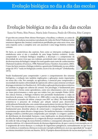 Evolução biológica no dia a dia das escolas - X. Pinto, R.Ponce, M. Fonseca, P. Oliveira  R. Campos
| 21
Evolução biológica no dia a dia das escolas
Evolução biológica no dia a dia das escolas
Xana Sá-Pinto, Rita Ponce, Maria João Fonseca, Paulo de Oliveira, Rita Campos
O que têm em comum Dom Afonso Henriques, o bacalhau, o sobreiro, as castas de
videiras ou as leveduras necessárias à produção do vinho do Porto? Podemos tentar
enumerar algumas das (muitas) caraterísticas partilhadas por estes seres vivos, mas
uma resposta curta e completa será: um ancestral e uma longa história evolutiva
comuns.
De facto, as caraterísticas das espécies, bem como as interações ecológicas que
estabelecem entre si são o resultado de uma longa história evolutiva. Assim,
compreender a evolução biológica simplifica a descrição e a compreensão da
diversidade de seres vivos que nos rodeiam, permitindo inter-relacionar conceitos
de diversas áreas da biologia e integrá-los num quadro mais vasto de conhecimentos
(National Academy of Sciences, 1998; National Science Teachers Association, 2003).
Como tão bem resumiu o biólogo evolutivo e geneticista Dobzhansky no seu célebre
artigo de 1973: “nada em biologia faz sentido, exceto à luz da evolução” (Dobzhansky,
1973).
Sendo fundamental para compreender e prever o comportamento dos sistemas
biológicos, a evolução tem também implicações e aplicações muito importantes
no nosso dia a dia. Por exemplo, na agricultura, é essencial para compreender a
necessidade de manter a diversidade de espécies de cultivo e para minorar a evolução
depragasresistentes(verBurdonetal.,2014sobreaaplicaçãodeprincípiosevolutivos
no combate às pragas em culturas de cereais). Em psicologia, é fundamental para
compreender a forma como aprendemos, como nos relacionamos com os outros
ou como percecionamos o meio que nos rodeia (ver, por exemplo Pinker 2010).
Em ciência forense, a biologia evolutiva tem permitido fundamentar a culpa ou
inocência de pessoas (ver Oliveira et al., 2006 sobre o caso da equipa de médicos
e enfermeiros acusados de infetar crianças com HIV na Líbia). Na biotecnologia,
mimetiza-se o processo de evolução por seleção natural para desenvolver
artificialmente biomoléculas com caraterísticas particulares (revisto em Meyer et al.,
2011). Na conservação da natureza, a compreensão da evolução biológica é também
fundamental para desenhar planos de conservação e recuperação de espécies e
ecossistemas que sejam eficazes a longo prazo. Na medicina humana e veterinária a
biologia evolutiva contribui para compreender, por exemplo: i) a origem e padrões
de distribuição da diversidade humana e suas implicações no desenvolvimento e
escolha das melhores terapêuticas; ii) a origem de doenças causadas pelas mudanças
do estilo de vida ao longo da nossa história evolutiva e consequentes alterações das
pressões seletivas; iii) o desenvolvimento de doenças degenerativas, de que o cancro é um exemplo; ou iv)
o surgimento de novas doenças e a evolução de organismos patogénicos, nomeadamente no que toca à
sua virulência, à resistência a fármacos (como por exemplo antibióticos), ou à sua capacidade de “escapar”
ao sistema imunitário (revisto em Stearns, 2014). O próprio desenvolvimento da vacina anual para o vírus
 