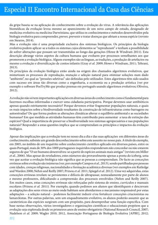 22 |
Especial II Encontro Internacional da Casa das Ciências
da gripe baseia-se na aplicação do conhecimento sobre a evolução do vírus. A relevância das aplicações
biomédicas da evolução levou mesmo ao aparecimento de um novo campo de estudo, designado de
medicina evolutiva ou medicina Darwiniana, que utiliza os conhecimentos e métodos desenvolvidos pela
biologia evolutiva para compreender, prever, prevenir e tratar doenças que afetam a nossa espécie (revisto
em Stearns, 2014).
Mas a evolução não é uma propriedade exclusiva dos sistemas biológicos. Os princípios da biologia
evolutiva podem aplicar-se a todos os sistemas cujos elementos se “reproduzam” e tenham a possibilidade
de sofrer alterações que possam ser transmitidas ao longo das gerações (Howe  Windram 2011). Esta
descrição abrange vários aspetos da cultura humana que evoluem por processos semelhantes aos que
promovem a evolução biológica. Alguns exemplos são as línguas, as tradições, a produção de artefactos ou
mesmo a evolução e diversificação de contos infantis (Gray et al. 2009; Howe e Windram, 2011; Tehrani,
2013).
Os princípios da evolução biológica estão ainda na origem dos chamados algoritmos evolutivos, que
mimetizam os processos de reprodução, mutação e seleção natural para otimizar soluções num dado
“ambiente”, no qual as “pressões seletivas” são definidas pelo utilizador. Estes algoritmos têm sido usados
com sucesso em áreas tão diversas como a engenharia, a economia ou a produção artística (ver por
exemplo o software PoeTryMe que produz poemas em português usando algoritmos evolutivos; Oliveira,
2012).
Aevoluçãonãosótemimportantesaplicaçõesemdiversasáreasdoconhecimentocomoéfundamentalpara
fazermos escolhas informadas e exercer uma cidadania participativa. Porque devemos usar antibióticos
apenas quando estritamente necessário? Porque devemos evitar fragmentar populações naturais, e quais
os reais impactos sobre a biodiversidade resultantes da construção de infraestruturas como barragens ou
autoestradas? De que forma podem as alterações climáticas alterar o equilíbrio ambiental e as sociedades
humanas? Em que medida as atividades humanas têm contribuído para aumentar a taxa de extinção das
espécies? Qual a importância de preservar a biodiversidade nos sistemas agropecuários e nas populações
naturais? Responder a estas questões implica que se compreendam os princípios e impactos da evolução
biológica.
Apesar das implicações que a evolução tem no nosso dia a dia e das suas aplicações em diferentes áreas do
conhecimento, subsiste um grande desconhecimento sobre este assunto no nosso país. A título de exemplo,
em 2005, no âmbito de um inquérito sobre conhecimento científico aplicado em diversos países, entre os
quais Portugal, mais de 30% dos 1009 portugueses inquiridos responderam não concordar ou não estarem
seguros de que “O ser humano desenvolveu-se a partir de espécies animais mais antigas” (revisto em Miller
et al., 2006). Mas apesar de reveladores, estes números são provavelmente apenas a ponta do iceberg, uma
vez que aceitar a evolução biológica não significa que as pessoas a compreendam. De facto as conceções
erróneassobreevoluçãosãoinúmeras(ver,porexemploCamposetal.,2013),sendopartilhadasporpessoas
com idades, crenças religiosas, nacionalidades e formação académica diversas (ver exemplos em Rutledge
and Warden 2000; Nehm and Reilly 2007; Prinou et al. 2011; Spiegel et al. 2012). Uma vez adquiridas, estas
conceções erróneas revelam-se persistentes e difíceis de ultrapassar, nomeadamente por parte de alunos
e mesmo professores, dificultando a compreensão dos processos envolvidos (Nehm and Reilly 2007).
Em muitos casos, estas conceções erróneas são reforçadas pelo sistema de ensino, currículos e manuais
escolares (Prinou et al. 2011). Por exemplo, quando pedimos aos alunos que identifiquem e descrevam
as adaptações dos seres vivos ao meio onde habitam sem abordarmos o mecanismo responsável por estas
adaptações – a seleção natural – podemos facilmente induzir e/ou fortalecer conceções criacionistas ou
lamarckistas. Por outras palavras, sem um enquadramento evolutivo, os alunos poderão assumir que as
caraterísticas das espécies surgiram com um propósito, para desempenhar uma função específica. Com
base nestas observações, vários investigadores e organizações científicas e educacionais propõem que a
evolução seja explorada desde os primeiros anos de ensino obrigatório (National Research Council, 2007;
Nadelson et al. 2009; Wagler 2010, 2012, Associação Portuguesa de Biologia Evolutiva [APBE], 2012;
 