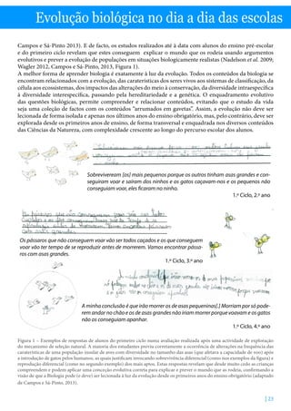 | 23
Evolução biológica no dia a dia das escolas
Campos e Sá-Pinto 2013). E de facto, os estudos realizados até à data com alunos do ensino pré-escolar
e do primeiro ciclo revelam que estes conseguem explicar o mundo que os rodeia usando argumentos
evolutivos e prever a evolução de populações em situações biologicamente realistas (Nadelson et al. 2009;
Wagler 2012, Campos e Sá-Pinto, 2013, Figura 1).
A melhor forma de aprender biologia é exatamente à luz da evolução. Todos os conteúdos da biologia se
encontram relacionados com a evolução, das caraterísticas dos seres vivos aos sistemas de classificação, da
célula aos ecossistemas, dos impactos das alterações do meio à conservação, da diversidade intraespecífica
à diversidade interespecífica, passando pela hereditariedade e a genética. O enquadramento evolutivo
das questões biológicas, permite compreender e relacionar conteúdos, evitando que o estudo da vida
seja uma coleção de factos com os conteúdos “arrumados em gavetas”. Assim, a evolução não deve ser
lecionada de forma isolada e apenas nos últimos anos do ensino obrigatório, mas, pelo contrário, deve ser
explorada desde os primeiros anos de ensino, de forma transversal e enquadrada nos diversos conteúdos
das Ciências da Natureza, com complexidade crescente ao longo do percurso escolar dos alunos.
Sobreviveream [os] mais pequenos porque os outros tinham asas grandes e con-
seguiram voar e saíram dos ninhos e os gatos caçavam-nos e os pequenos não
conseguiam voar, eles ficaram no ninho.
1.º Ciclo, 2.º ano
Os pássaros que não conseguem voar vão ser todos caçados e os que conseguem
voar vão ter tempo de se reproduzir antes de morrerem. Vamos encontrar pássa-
ros com asas grandes.
1.º Ciclo, 3.º ano
A minha conclusão é que irão morrer os de asas pequeninas[.] Morriam por só pode-
rem andar no chão e os de asas grandes não iriam morrer porque voavam e os gatos
não os conseguiam apanhar.
1.º Ciclo, 4.º ano
Figura 1 – Exemplos de respostas de alunos do primeiro ciclo numa avaliação realizada após uma actividade de exploração
do mecanismo de seleção natural. A maioria dos estudantes previu corretamente a ocorrência de alterações na frequência das
caraterísticas de uma população insular de aves com diversidade no tamanho das asas (que afetava a capacidade de voo) após
a introdução de gatos pelos humanos, as quais justificam invocando sobrevivência diferencial (como nos exemplos da figura) e
reprodução diferencial (como no segundo exemplo) dos mais aptos. Estas respostas revelam que desde muito cedo as crianças
compreendem e podem aplicar uma conceção evolutiva correta para explicar e prever o mundo que as rodeia, confirmando a
visão de que a Biologia pode (e deve) ser lecionada à luz da evolução desde os primeiros anos do ensino obrigatório (adaptado
de Campos e Sá-Pinto, 2013).
 