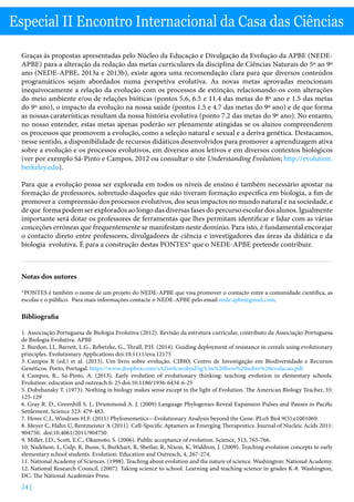 24 |
Especial II Encontro Internacional da Casa das Ciências
Graças às propostas apresentadas pelo Núcleo da Educação e Divulgação da Evolução da APBE (NEDE-
APBE) para a alteração da redação das metas curriculares da disciplina de Ciências Naturais do 5º ao 9º
ano (NEDE-APBE, 2013a e 2013b), existe agora uma recomendação clara para que diversos conteúdos
programáticos sejam abordados numa perspetiva evolutiva. As novas metas aprovadas mencionam
inequivocamente a relação da evolução com os processos de extinção, relacionando-os com alterações
do meio ambiente e/ou de relações bióticas (pontos 5.6, 6.5 e 11.4 das metas do 8º ano e 1.5 das metas
do 9º ano), o impacto da evolução na nossa saúde (pontos 1.5 e 4.7 das metas do 9º ano) e de que forma
as nossas caraterísticas resultam da nossa história evolutiva (ponto 7.2 das metas do 9º ano). No entanto,
no nosso entender, estas metas apenas poderão ser plenamente atingidas se os alunos compreenderem
os processos que promovem a evolução, como a seleção natural e sexual e a deriva genética. Destacamos,
nesse sentido, a disponibilidade de recursos didáticos desenvolvidos para promover a aprendizagem ativa
sobre a evolução e os processos evolutivos, em diversos anos letivos e em diversos contextos biológicos
(ver por exemplo Sá-Pinto e Campos, 2012 ou consultar o site Understanding Evolution; http://evolution.
berkeley.edu).
Para que a evolução possa ser explorada em todos os níveis de ensino é também necessário apostar na
formação de professores, sobretudo daqueles que não tiveram formação específica em biologia, a fim de
promover a compreensão dos processos evolutivos, dos seus impactos no mundo natural e na sociedade, e
de que forma podem ser explorados ao longo das diversas fases do percurso escolar dos alunos. Igualmente
importante será dotar os professores de ferramentas que lhes permitam identificar e lidar com as várias
conceções erróneas que frequentemente se manifestam neste domínio. Para isto, é fundamental encorajar
o contacto direto entre professores, divulgadores de ciência e investigadores das áreas da didática e da
biologia evolutiva. É para a construção destas PONTES* que o NEDE-APBE pretende contribuir.
Notas dos autores
*PONTES é também o nome de um projeto do NEDE-APBE que visa promover o contacto entre a comunidade científica, as
escolas e o público. Para mais informações contacte o NEDE-APBE pelo email nede.apbe@gmail.com.
Bibliografia
1.	Associação Portuguesa de Biologia Evolutiva (2012). Revisão da estrutura curricular, contributo da Associação Portuguesa
de Biologia Evolutiva. APBE
2.	Burdon, J.J., Barrett, L.G., Rebetzke, G., Thrall, P.H. (2014). Guiding deployment of resistance in cereals using evolutionary
principles. Evolutionary Applications doi:10.1111/eva.12175
3.	Campos R (ed.) et al. (2013). Um livro sobre evolução. CIBIO, Centro de Investigação em Biodiversidade e Recursos
Genéticos. Porto, Portugal. https://www.dropbox.com/s/t2iw0czeobtid5g/Um%20livro%20sobre%20evolucao.pdf
4.	Campos, R., Sá-Pinto, A. (2013). Early evolution of evolutionary thinking: teaching evolution in elementary schools.
Evolution: education and outreach.6: 25 doi:10.1186/1936-6434-6-25
5.	Dobzhansky T. (1973). Nothing in biology makes sense except in the light of Evolution. The American Biology Teacher, 35:
125-129
6.	Gray R. D., Greenhill S. J., Drummond A. J. (2009) Language Phylogenies Reveal Expansion Pulses and Pauses in Pacific
Settlement. Science 323: 479-483.
7.	Howe C.J., Windram H.F. (2011) Phylomemetics—Evolutionary Analysis beyond the Gene. PLoS Biol 9(5):e1001069.
8.	Meyer C, Hahn U, Rentmeister A (2011). Cell-Specific Aptamers as Emerging Therapeutics. Journal of Nucleic Acids 2011:
904750. doi:10.4061/2011/904750
9.	Miller, J.D., Scott, E.C., Okamoto, S. (2006). Public acceptance of evolution. Science, 313, 765-766.
10. Nadelson, L, Culp, R, Bunn, S, Burkhart, R, Shetlar, R, Nixon, K, Waldron, J. (2009). Teaching evolution concepts to early
elementary school students. Evolution: Education and Outreach, 4, 267-274.
11. National Academy of Sciences. (1998). Teaching about evolution and the nature of science. Washington: National Academy.
12. National Research Council. (2007). Taking science to school. Learning and teaching science in grades K-8. Washington,
DC: The National Academies Press.
 