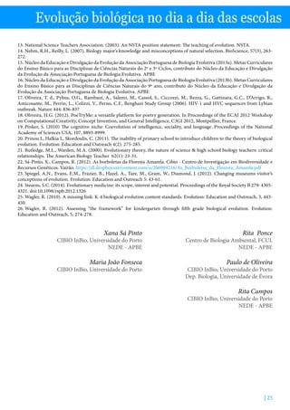 | 25
Evolução biológica no dia a dia das escolas
13. National Science Teachers Association. (2003). An NSTA position statement: The teaching of evolution. NSTA.
14. Nehm, R.H., Reilly, L. (2007). Biology major’s knowledge and misconceptions of natural selection. BioScience, 57(3), 263-
272.
15. Núcleo da Educação e Divulgação da Evolução da Associação Portuguesa de Biologia Evolutiva (2013a). Metas Curriculares
do Ensino Básico para as Disciplinas de Ciências Naturais do 2º e 3º Ciclos, contributo do Núcleo da Educação e Divulgação
da Evolução da Associação Portuguesa de Biologia Evolutiva. APBE
16. Núcleo da Educação e Divulgação da Evolução da Associação Portuguesa de Biologia Evolutiva (2013b). Metas Curriculares
do Ensino Básico para as Disciplinas de Ciências Naturais do 9º ano, contributo do Núcleo da Educação e Divulgação da
Evolução da Associação Portuguesa de Biologia Evolutiva. APBE
17. Oliveira, T. d., Pybus, O.G., Rambaut, A., Salemi, M., Cassol, S., Ciccozzi, M., Rezza, G., Gattinara, G.C., D’Arrigo, R.,
Amicosante, M., Perrin, L., Colizzi, V., Perno, C.F., Benghazi Study Group (2006). HIV-1 and HVC sequences from Lybian
outbreak. Nature 444: 836-837
18. Oliveira, H.G. (2012). PoeTryMe: a versatile platform for poetry generation. In Proceedings of the ECAI 2012 Workshop
on Computational Creativity, Concept Invention, and General Intelligence, C3GI 2012, Montpellier, France.
19. Pinker, S. (2010) The cognitive niche: Coevolution of intelligence, sociality, and language. Proceedings of the National
Academy of Sciences USA, 107, 8893-8999.
20. Prinou L, Halkia L, Skordoulis, C. (2011). The inability of primary school to introduce children to the theory of biological
evolution. Evolution: Education and Outreach 4(2): 275-285.
21. Rutledge, M.L., Warden, M.A. (2000). Evolutionary theory, the nature of science  high school biology teachers: critical
relationships. The American Biology Teacher 62(1): 23-31.
22. Sá-Pinto, X., Campos, R. (2012). As borboletas da Floresta Amarela. Cibio - Centro de Investigação em Biodiversidade e
Recursos Genéticos. Vairão. https://dl.dropboxusercontent.com/u/206969216/As_Borboletas_da_Floresta_Amarela.pdf
23. Spiegel, A.N., Evans, E.M., Frazier, B., Hazel, A., Tare, M., Gram, W., Diamond, J. (2012). Changing museums visitor’s
conceptions of evolution. Evolution: Education and Outreach 5: 43-61.
24. Stearns, S.C. (2014). Evolutionary medicine: its scope, interest and potential. Proceedings of the Royal Society B 279: 4305-
4321. doi:10.1098/rspb.2012.1326
25. Wagler, R. (2010). A missing link: K-4 biological evolution content standards. Evolution: Education and Outreach, 3, 443-
450.
26. Wagler, R. (2012). Assessing “the framework” for kindergarten through fifth grade biological evolution. Evolution:
Education and Outreach, 5, 274-278.
Xana Sá Pinto
CIBIO InBio, Universidade do Porto
NEDE - APBE
Maria João Fonseca
CIBIO InBio, Universidade do Porto
Rita Ponce
Centro de Biologia Ambiental, FCUL
NEDE - APBE
Paulo de Oliveira
CIBIO InBio, Universidade do Porto
Dep. Biologia, Universidade de Évora
Rita Campos
CIBIO InBio, Universidade do Porto
NEDE - APBE
 