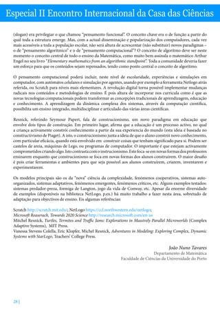 28 |
Especial II Encontro Internacional da Casa das Ciências
(slogan) era privilegiar o que chamou “pensamento funcional”. O conceito chave era o de função a partir do
qual toda a estrutura emerge. Mas, com a actual disseminação e popularização dos computadores, cada vez
mais acessíveis a toda a população escolar, não será altura de acrescentar (não substituir) novos paradigmas –
o de “pensamento algorítmico” e o de “pensamento computacional”? O conceito de algoritmo deve ser neste
momento o conceito central de todo o ensino da Matemática, como muito bem assinala o matemático Arthur
Engel no seu livro “Elementary mathematics from an algorithmic standpoint”. Toda a comunidade deveria fazer
um esforço para que os conteúdos sejam repensados, tendo como ponto central o conceito de algoritmo.
O pensamento computacional poderá incluir, neste nível de escolaridade, experiências e simulações em
computador, com autómatos celulares e simulação por agentes, usando por exemplo a ferramenta Netlogo atrás
referida, ou Scratch para níveis mais elementares. A revolução digital torna possível implementar mudanças
radicais nos conteúdos e metodologias de ensino. É pois altura de incorporar nos curricula como é que as
novas tecnologias computacionais podem transformar as concepções tradicionais de aprendizagem, educação
e conhecimento. A aprendizagem da dinâmica complexa dos sistemas, através da computação científica,
possibilita um ensino integrado, multidisciplinar e articulado das várias áreas científicas.
Resnick, referindo Seymour Papert, fala de construcionismo, um novo paradigma em educação que
envolve dois tipos de construção. Em primeiro lugar, afirma que a educação é um processo activo, no qual
a criança activamente constrói conhecimento a partir da sua experiencia do mundo (esta ideia é baseada no
constructivismo de Piaget). A isto, o construcionismo junta a ideia de que o aluno constrói novo conhecimento,
com particular eficácia, quando está envolvido em construir coisas que tenham significado para si. Podem ser
castelos de areia, máquinas de Lego, ou programas de computador. O importante é que estejam activamente
comprometidoscriandoalgo.Istocontrastacomoinstrucionismo.Estefoca-seemnovasformasdosprofessores
ensinarem enquanto que construcionismo se foca em novas formas dos alunos construírem. O maior desafio
é pois criar ferramentas e ambientes para que seja possível aos alunos construírem, criarem, inventarem e
experimentarem.
Os modelos principais são os da “nova” ciência da complexidade, fenómenos cooperativos, sistemas auto-
organizados, sistemas adaptativos, fenómenos emergentes, fenómenos críticos, etc. Alguns exemplos testados:
sistemas predador-preza, formiga de Langton, jogo da vida de Conway, etc. Apesar da enorme diversidade
de exemplos (disponíveis na biblioteca NetLogo, p.ex.) há muito trabalho a fazer nesta área, sobretudo de
adaptação para objectivos de ensino. Eis algumas referências:
Scratch http://scratch.mit.edu/; NetLogo https://ccl.northwestern.edu/netlogo;
Microsoft Reaserach, Towards 2020 Science http://research.microsoft.com/en-us
Mitchel Resnick, Turtles, Termites and Traffic Jams: Explorations in Massively Parallel Microworlds (Complex
Adaptive Systems), MIT Press.
Vanessa Stevens Colella, Eric Klopfer, Michel Resnick, Adventures in Modeling: Exploring Complex, Dynamic
Systems with StarLogo, Teachers’ College Press.
João Nuno Tavares
Departamento de Matemática
Faculdade de Ciências da Universidade do Porto
 