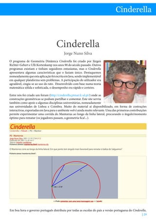 Cinderella - Jorge Nuno Silva
| 29
Cinderella
Cinderella
Jorge Nuno Silva
O programa de Geometria Dinâmica Cinderella foi criado por Jürgen
Richter-Gebert e Ulli Kortenkamp nos anos 90 do século passado. Outros
programas existiam e tinham seguidores entusiastas, mas o Cinderella
apresentava algumas características que o faziam único. Destaquemos
nomeadamentequeestaaplicaçãofoiescritaemJava,sendoimplementável
em qualquer plataforma sem problemas. A participação do utilizador era
agradável, cingia-se ao uso do rato. Desenvolvido com base numa teoria
matemática sólida e sofisticada, o desempenho era rápido e certeiro.
Entre nós foi criado um forum (http://cinderella.ptmat.fc.ul.pt/) onde as
construções geométricas se podiam partilhar e comentar. Este site serviu
também como apoio a algumas disciplinas universitárias, nomeadamente
nas universidades de Lisboa e Coimbra. Muito do material aí disponibilizado, em forma de costruções
interactivas, exportadas em Java para o ambiente web é ainda muito relevante. Uma das primeiras contribuições
permite experimentar uma corrida do Mantorras ao longo da linha lateral, procurando o ângulo/momento
óptimo para rematar (os jogadores passam, a geometria fica!...).
Cinderella  Fórum  P0  Mantor-
P0 - Mantorras
Jorge Nuno Silva, 2001-12-19 17:54 [#12]
Publicado em 2001-12-20 16:17
Tópicos: ângulos, problemas
Ficheiros anexos: mantorras.html mantorras.cdy
O Mantorras corre ao longo da linha lateral. Em que ponto tem ângulo mais favorável para rematar à baliza do Salgueiros?
Ficheiro anexo‘mantorras.html’:
Pode comentar com uma nova mensagem sua  [ajuda]
)dc = 27.8º
d
c
Em boa hora o governo português distribuiu por todas as escolas do país a versão portuguesa do Cinderella,
 