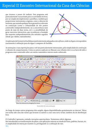 30 |
Especial II Encontro Internacional da Casa das Ciências
que tivemos o prazer de traduzir. Este programa está
particularmente vocacionado para as actividades lectivas,
por ser simples de implementar e partilhar, e também por
proporcionar instrumentos originais, como o detector de
teoremas,queassinalaqualquerfactogeométricorelevante
na construção (como a colinearidade de três pontos
construídos independentemente, ou a concorrência num
ponto de mais de duas rectas, etc) e a possibilidade de
gerar exercícios interactivos, que reconhecem a bondade
das respostas independentemente dos métodos seguidos
(desde que válidos, naturalmente).
AexploraçãodaGeometriaEuclidianaéparticularmenteadequadaaestesoftware,ondeoscliquescorrespondem
exactamente à utilização pura da régua e compasso de Euclides.
As animações e suas exportações para a web são particularmente interessantes, pela simplicidade de construção
e robustez de comportamento. Como os autores explicam no Manual, essa robustez deve-se ao facto de todo o
programa estar construído sobre um núcleo matemático interno muito sofisticado.
Cinderella: Conchoid.cdy (Euclidean View)
Move free elements by dragging the mouse
Screenshot de uma animação
Ao longo do tempo outros programas têm surgido, alguns disponibilizados gratuitamente na internet. Talvez
essa tenha sido uma das razões que levaram os autores a criar uma nova versão, também ela de distribuição
livre.
O Cinderella.2 apresenta, contudo, inovações espectaculares. Tentaremos referir algumas.
São introduzidas as transformações do plano, com aplicações naturais ao estudo de frisos, padrões, fractais, etc.
A simplicidade de interacção mantém-se, privilegiando-se a utilização do rato.
 