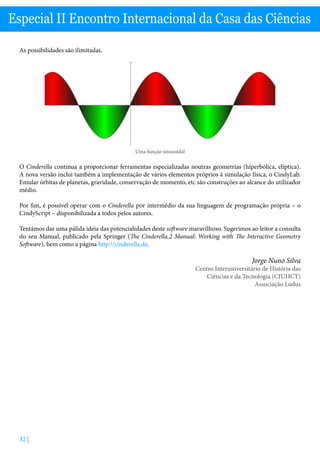 32 |
Especial II Encontro Internacional da Casa das Ciências
As possibilidades são ilimitadas.
Uma função sinusoidal
O Cinderella continua a proporcionar ferramentas especializadas noutras geometrias (hiperbólica, elíptica).
A nova versão inclui também a implementação de vários elementos próprios à simulação física, o CindyLab.
Emular órbitas de planetas, gravidade, conservação de momento, etc são construções ao alcance do utilizador
médio.
Por fim, é possível operar com o Cinderella por intermédio da sua linguagem de programação própria – o
CindyScript – disponibilizada a todos pelos autores.
Tentámos dar uma pálida ideia das potencialidades deste software maravilhoso. Sugerimos ao leitor a consulta
do seu Manual, publicado pela Springer (The Cinderella.2 Manual: Working with The Interactive Geometry
Software), bem como a página http://cinderella.de.
Jorge Nuno Silva
Centro Interuniversitário de História das
Ciências e da Tecnologia (CIUHCT)
Associação Ludus
 
