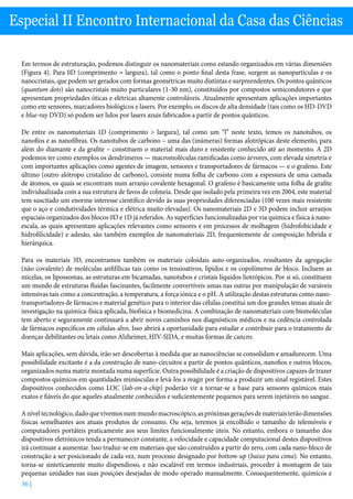 36 |
Especial II Encontro Internacional da Casa das Ciências
Em termos de estruturação, podemos distinguir os nanomateriais como estando organizados em várias dimensões
(Figura 4). Para 0D (comprimento = largura), tal como o ponto final desta frase, surgem as nanopartículas e os
nanocristais, que podem ser gerados com formas geométricas muito distintas e surpreendentes. Os pontos quânticos
(quantum dots) são nanocristais muito particulares (1-30 nm), constituídos por compostos semicondutores e que
apresentam propriedades óticas e elétricas altamente controláveis. Atualmente apresentam aplicações importantes
como em sensores, marcadores biológicos e lasers. Por exemplo, os discos de alta densidade (tais como os HD-DVD
e blue-ray DVD) só podem ser lidos por lasers azuis fabricados a partir de pontos quânticos.
De entre os nanomateriais 1D (comprimento  largura), tal como um “l” neste texto, temos os nanotubos, os
nanofios e as nanofibras. Os nanotubos de carbono – uma das (inúmeras) formas alotrópicas deste elemento, para
além do diamante e da grafite – constituem o material mais duro e resistente conhecido até ao momento. A 2D
podemos ter como exemplos os dendrímeros — macromoléculas ramificadas como árvores, com elevada simetria e
com importantes aplicações como agentes de imagem, sensores e transportadores de fármacos — e o grafeno. Este
último (outro alótropo cristalino de carbono), consiste numa folha de carbono com a espessura de uma camada
de átomos, os quais se encontram num arranjo covalente hexagonal. O grafeno é basicamente uma folha de grafite
individualizada com a sua estrutura de favos de colmeia. Desde que isolado pela primeira vez em 2004, este material
tem suscitado um enorme interesse científico devido às suas propriedades diferenciadas (100 vezes mais resistente
que o aço e condutividades térmica e elétrica muito elevadas). Os nanomateriais 2D e 3D podem incluir arranjos
espaciais organizados dos blocos 0D e 1D já referidos. As superfícies funcionalizadas por via química e física à nano-
escala, as quais apresentam aplicações relevantes como sensores e em processos de molhagem (hidrofobicidade e
hidrofilicidade) e adesão, são também exemplos de nanomateriais 2D, frequentemente de composição híbrida e
hierárquica.
Para os materiais 3D, encontramos também os materiais coloidais auto-organizados, resultantes da agregação
(não covalente) de moléculas anfifílicas tais como os tensioativos, lípidos e os copolímeros de bloco. Incluem as
micelas, os lipossomas, as estruturas em bicamadas, nanotubos e cristais líquidos liotrópicos. Por si só, constituem
um mundo de estruturas fluidas fascinantes, facilmente convertíveis umas nas outras por manipulação de variáveis
intensivas tais como a concentração, a temperatura, a força iónica e o pH. A utilização destas estruturas como nano-
transportadores de fármacos e material genético para o interior das células constitui um dos grandes temas atuais de
investigação na química-física aplicada, biofísica e biomedicina. A combinação de nanomateriais com biomoléculas
tem aberto e seguramente continuará a abrir novos caminhos nos diagnósticos médicos e na cedência controlada
de fármacos específicos em células-alvo. Isso abrirá a oportunidade para estudar e contribuir para o tratamento de
doenças debilitantes ou letais como Alzheimer, HIV-SIDA, e muitas formas de cancro.
Mais aplicações, sem dúvida, irão ser descobertas à medida que as nanociências se consolidam e amadurecem. Uma
possibilidade excitante é a da construção de nano-circuitos a partir de pontos quânticos, nanofios e outros blocos,
organizados numa matriz montada numa superfície. Outra possibilidade é a criação de dispositivos capazes de trazer
compostos químicos em quantidades minúsculas e levá-los a reagir por forma a produzir um sinal registável. Estes
dispositivos conhecidos como LOC (lab-on-a-chip) poderão vir a tornar-se a base para sensores químicos mais
exatos e fiáveis do que aqueles atualmente conhecidos e suficientemente pequenos para serem injetáveis no sangue.
Aníveltecnológico,dadoquevivemosnummundomacroscópico,aspróximasgeraçõesdemateriaisterãodimensões
físicas semelhantes aos atuais produtos de consumo. Ou seja, teremos já encolhido o tamanho de telemóveis e
computadores portáteis praticamente aos seus limites funcionalmente úteis. No entanto, embora o tamanho dos
dispositivos eletrónicos tenda a permanecer constante, a velocidade e capacidade computacional destes dispositivos
irá continuar a aumentar. Isso traduz-se em materiais que são construídos a partir do zero, com cada nano-bloco de
construção a ser posicionado de cada vez, num processo designado por bottom-up (baixo para cima). No entanto,
torna-se sinteticamente muito dispendioso, e não escalável em termos industriais, proceder à montagem de tais
pequenas unidades nas suas posições desejadas de modo operado manualmente. Consequentemente, químicos e
 