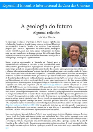 A Geologia do futuro - Luís Vitor Duarte
38 |
Especial II Encontro Internacional da Casa das Ciências
A geologia do futuro
Algumas reflexões
Luís Vitor Duarte
O espaço aqui consignado à “geologia do futuro” nasce do repto lançado
pela Casa das Ciências ao signatário desta prosa, no âmbito do II Encontro
Internacional da Casa das Ciências. Com um tema desta magnitude,
proposto pela Comissão Organizadora do referido evento, muito pode
ser dito ou refletido, ainda mais numa área do conhecimento tão fluida e
cada vez mais cruzada com as áreas da química, física e biologia. O que
aqui se reproduz tem o traço e a sensibilidade do autor e a sua experiência
como geólogo, investigador e agente de ensino.
Numa primeira aproximação, a “geologia do futuro”, com a
imprevisibilidade subjacente a este tema e toda a subjetividade deste
olhar cúmplice, poderá significar a geologia que não se toca, que está
muito longe, apoiada em imagens milimétricas resultantes dos sensores tecnologicamente mais sofisticados e
evoluídos. Sobressai, aqui, a chamada “geologia planetária”, marcada, em lugar cimeiro, pelos estudos do Planeta
Marte, um corpo celeste cada vez mais cartografado e conhecido, geologicamente, com base nas analogias e
evidências reconhecidas neste Planeta em que vivemos e que melhor conhecemos. A referir também os 10 anos
de descobertas da sonda Cassini no Planeta Saturno, que, a par dos temas Sights and sounds: volcanoes on Earth
and Mars e Fingerprints of life: from the early Earth to outer space, constituíram três dos doze temas escolhidos
pela organização do meeting anual da European Geological Union (EGU) 2014, realizado já este ano em Viena,
e apresentados como press conferences (ver em http://www.egu2014.eu/). Convém reforçar que a General
Assembly da EGU deste ano reuniu mais de 12000 geocientistas, envolveu mais de 14000 comunicações e 550
sessões científicas dos diversos ramos das geociências, que, tal como o próprio nome sugere, vão da geologia
mais clássica, passando pelas biogeociências à atmosfera. Voltando à geologia planetária, reconhecem-se todos
os avanços no conhecimento, ao alcance de um “clique”, aparentemente tão fácil quanto veloz, proporcionando
às “massas” visões geológicas, apoiadas no forte poder da imagem e da sua manipulação, científica. Na verdade,
com a tecnologia atual, já não é só a leitura da nota científica, é, sobretudo, a imagem dos planetas longínquos,
das suas paisagens, algumas em tempo real, vistas a distâncias “próximas do infinito”. Veja-se o caso do Kepler-
10C, um planeta rochoso recentemente descoberto, lá para a constelação Draco, através do telescópio Galileu
(http://www.cfa.harvard.edu/news/2014-14). Um potencial fantástico que permite aprender e aperfeiçoar o
conhecimento. Igualmente, especulativo…porque não se toca. Mas este é, sem dúvida, um lado da “geologia
do futuro”. De onde virão, certamente, algumas das maiores descobertas.
Num outro prisma, a “geologia do futuro” oferece uma vertente ainda desconhecida das profundezas do nosso
Planeta “Azul”, dos fundos oceânicos ao interior mais profundo da Terra. Neste âmbito, a geologia já está mais
“próxima” do investigador, pois é possível tocar, observar, descrever, analisar e classificar a base daquilo que é
a investigação primária em geologia: uma amostra de rocha. Afinal, não é a geologia a ciência das “pedras”?!
Entenda-se: das rochas. E, antes disso, dos minerais que as constituem, resultado de construções químicas, das
mais simples às mais complexas. Todavia, a geologia é, nos dia de hoje, muito mais ampla, na medida, também,
 