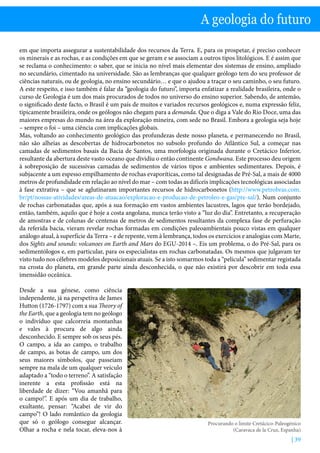 | 39
A geologia do futuro
em que importa assegurar a sustentabilidade dos recursos da Terra. E, para os prospetar, é preciso conhecer
os minerais e as rochas, e as condições em que se geram e se associam a outros tipos litológicos. E é assim que
se reclama o conhecimento: o saber, que se inicia no nível mais elementar dos sistemas de ensino, ampliado
no secundário, cimentado na universidade. São as lembranças que qualquer geólogo tem do seu professor de
ciências naturais, ou de geologia, no ensino secundário… e que o ajudou a traçar o seu caminho, o seu futuro.
A este respeito, e isso também é falar da “geologia do futuro”, importa enfatizar a realidade brasileira, onde o
curso de Geologia é um dos mais procurados de todos no universo do ensino superior. Sabendo, de antemão,
o significado deste facto, o Brasil é um país de muitos e variados recursos geológicos e, numa expressão feliz,
tipicamente brasileira, onde os geólogos não chegam para a demanda. Que o diga a Vale do Rio Doce, uma das
maiores empresas do mundo na área da exploração mineira, com sede no Brasil. Embora a geologia seja hoje
– sempre o foi – uma ciência com implicações globais.
Mas, voltando ao conhecimento geológico das profundezas deste nosso planeta, e permanecendo no Brasil,
não são alheias as descobertas de hidrocarbonetos no subsolo profundo do Atlântico Sul, a começar nas
camadas de sedimentos basais da Bacia de Santos, uma morfologia originada durante o Cretácico Inferior,
resultante da abertura deste vasto oceano que dividiu o então continente Gondwana. Este processo deu origem
à sobreposição de sucessivas camadas de sedimentos de vários tipos e ambientes sedimentares. Depois, é
subjacente a um espesso empilhamento de rochas evaporíticas, como tal designadas de Pré-Sal, a mais de 4000
metros de profundidade em relação ao nível do mar – com todas as difíceis implicações tecnológicas associadas
à fase extrativa – que se aglutinaram importantes recursos de hidrocarbonetos (http://www.petrobras.com.
br/pt/nossas-atividades/areas-de-atuacao/exploracao-e-producao-de-petroleo-e-gas/pre-sal/). Num conjunto
de rochas carbonatadas que, após a sua formação em vastos ambientes lacustres, lagos que terão bordejado,
então, também, aquilo que é hoje a costa angolana, nunca terão visto a “luz do dia”. Entretanto, a recuperação
de amostras e de colunas de centenas de metros de sedimentos resultantes da complexa fase de perfuração
da referida bacia, vieram revelar rochas formadas em condições paleoambientais pouco vistas em qualquer
análogo atual, à superfície da Terra – e de repente, vem à lembrança, todos os exercícios e analogias com Marte,
dos Sights and sounds: volcanoes on Earth and Mars do EGU-2014 –. Eis um problema, o do Pré-Sal, para os
sedimentólogos e, em particular, para os especialistas em rochas carbonatadas. Os mesmos que julgavam ter
visto tudo nos célebres modelos deposicionais atuais. Se a isto somarmos toda a “película” sedimentar registada
na crosta do planeta, em grande parte ainda desconhecida, o que não existirá por descobrir em toda essa
imensidão oceânica.
Desde a sua génese, como ciência
independente, já na perspetiva de James
Hutton (1726-1797) com a sua Theory of
the Earth, que a geologia tem no geólogo
o indivíduo que calcorreia montanhas
e vales à procura de algo ainda
desconhecido. E sempre sob os seus pés.
O campo, a ida ao campo, o trabalho
de campo, as botas de campo, um dos
seus maiores símbolos, que passeiam
sempre na mala de um qualquer veículo
adaptado a “todo o terreno”. A satisfação
inerente a esta profissão está na
liberdade de dizer: “Vou amanhã para
o campo!”. E após um dia de trabalho,
exultante, pensar: “Acabei de vir do
campo”! O lado romântico da geologia
que só o geólogo consegue alcançar.
Olhar a rocha e nela tocar, eleva-nos à
Procurando o limite Cretácico-Paleogénico
(Caravaca de la Cruz, Espanha)
 