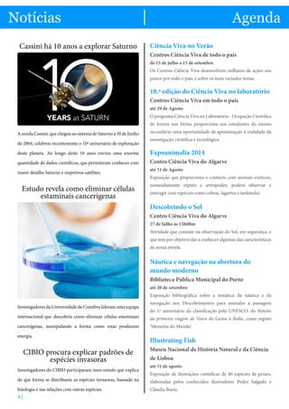 s notícias mais importantes do mundo das ciências
Exposições, palestras e formação. Conheça as opções disponíveis!
4 |
Notícias Agenda
Cassini há 10 anos a explorar Saturno
A sonda Cassini, que chegou ao sistema de Saturno a 30 de Junho
de 2004, celebrou recentemente o 10º aniversário de exploração
deste planeta. Ao longo deste 10 anos enviou uma enorme
quantidade de dados científicos, que permitiram conhecer com
maior detalhe Saturno e respetivos satélites.
Estudo revela como eliminar células
estaminais cancerígenas
Investigadores da Universidade de Coimbra lideram uma equipa
internacional que descobriu como eliminar células estaminais
cancerígenas, manipulando a forma como estas produzem
energia.
CIBIO procura explicar padrões de
espécies invasoras
Investigadores do CIBIO participaram num estudo que explica
de que forma se distribuem as espécies invasoras, baseado na
fisiologia e nas relações com outras espécies.
Ciência Viva no Verão
Centros Ciência Viva de todo o país
de 15 de julho a 15 de setembro
Os Centros Ciência Viva desenvolvem milhares de ações um
pouco por todo o país, e sobre os mais variados temas.
18.ª edição do Ciência Viva no laboratório
Centros Ciência Viva em todo o país
até 29 de Agosto
O programa Ciência Viva no Laboratório - Ocupação Científica
de Jovens nas Férias proporciona aos estudantes do ensino
secundário uma oportunidade de aproximação à realidade da
investigação científica e tecnológica.
Expoanimalia 2014
Centro Ciência Viva do Algarve
até 31 de Agosto
Exposição que proporciona o contacto com animais exóticos,
nomeadamente répteis e artrópodes: poderá observar e
interagir com espécies como cobras, lagartos e tarântulas.
Descobrindo o Sol
Centro Ciência Viva do Algarve
27 de Julho às 15h00m
Atividade que consiste na observação do Sol, em segurança, e
que tem por objetivo dar a conhecer algumas das características
da nossa estrela.
Náutica e navegação na abertura do
mundo moderno
Biblioteca Pública Municipal do Porto
até 20 de setembro
Exposição bibliográfica sobre a temática da náutica e da
navegação nos Descobrimentos para assinalar a passagem
do 1º aniversário da classificação pela UNESCO, do Roteiro
da primeira viagem de Vasco da Gama à Índia, como registo
‘Memória do Mundo’.
Illustrating Fish
Museu Nacional de História Natural e da Ciência
de Lisboa
até 31 de agosto
Exposição de ilustrações científicas de 40 espécies de peixes,
elaboradas pelos conhecidos ilustradores Pedro Salgado e
Cláudia Baeta.
 