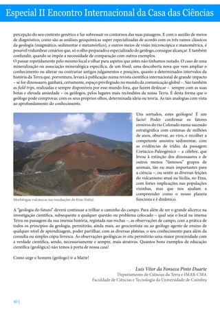 40 |
Especial II Encontro Internacional da Casa das Ciências
percepção do seu contexto genético e faz sobressair os contornos das suas paisagens. E com o auxílio de meios
de diagnóstico, como são as análises geoquímicas super especializadas de acordo com os três ramos clássicos
da geologia (magmático, sedimentar e metamórfico), e outros meios de visão microscópica e manométrica, é
possível vislumbrar cenários que, só o olho preparado e especializado do geólogo, consegue alcançar. E também
confundir, quando se impõe a necessidade de comparação com outros exemplos.
O passar repetidamente pelo mesmo local e olhar para aspetos que antes não tínhamos notado. O caso de uma
mineralização ou associação mineralógica específica, de um fóssil, uma descoberta nova que vem ampliar o
conhecimento ou alterar ou contrariar antigos julgamentos e posições, quanto a determinados intervalos da
história da Terra que, porventura, levará à publicação numa revista científica internacional de grande impacto
– se for dinossauro, ganhará, certamente, espaço privilegiado no mundo da comunicação global –. São também
as field trips, realizadas e sempre disponíveis por esse mundo fora, que fazem deslocar – sempre com as suas
botas e elevada ansiedade – os geólogos, pelos lugares mais recônditos da nossa Terra. É desta forma que o
geólogo pode comprovar, com os seus próprios olhos, determinada ideia ou teoria. As tais analogias com vista
ao aprofundamento do conhecimento.
Uns sortudos, estes geólogos! É um
facto! Poder confirmar os fatores
erosivos do rio Colorado numa sucessão
estratigráfica com centenas de milhões
de anos, observar, ao vivo, e recolher a
competente amostra sedimentar, com
as evidências de irídio, da passagem
Cretácico-Paleogénico – a célebre, que
levou à extinção dos dinossauros e de
outros menos “famosos” grupos de
animais, tão ou mais importantes para
a ciência –, ou sentir as diversas feições
do vulcanismo atual na Sicília, no Etna,
com fortes implicações nas populações
vizinhas, mas que nos ajudam a
compreender como o nosso planeta
funciona e é dinâmico.
A “geologia do futuro” deverá continuar a trilhar o caminho do campo. Para além de ser o grande alicerce na
investigação científica, subsequente a qualquer questão ou problema colocado – qual seja o local na imensa
Terra ou passagem da sua imensa história, registada nas rochas –, as observações de campo, com a prática de
todos os princípios da geologia, permitirão, ainda mais, ao geocientista ou ao geólogo agente de ensino de
qualquer nível de aprendizagem, poder partilhar, com as diversas plateias, o seu conhecimento para além da
consulta ou simples cópia livresca. As observações geológicas in situ permitirão uma maior proximidade com
a verdade científica, sendo, necessariamente e sempre, mais atrativas. Quantos bons exemplos de educação
científica (geológica) não temos à porta de nossa casa!
Como urge o homem (geólogo) ir a Marte!
Luís Vitor da Fonseca Pinto Duarte
Departamento de Ciências da Terra e IMAR-CMA
Faculdade de Ciências e Tecnologia da Universidade de Coimbra
Morfologias vulcânicas nas imediações do Etna (Itália)
 