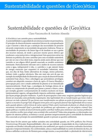 Sustentabilidade e questões de (Geo)ética - Clara Vasconcelos  António Almeida
| 41
Sustentabilidade e questões de (Geo)ética
Sustentabilidade e questões de (Geo)ética
Clara Vasconcelos  António Almeida
A (Geo)ética é um caminho para a sustentabilidade.
Asustentabilidadeéacapacidadedeumsistemasemanterempermanência.
O princípio do desenvolvimento sustentável decorre da conceptualização
a que é inerente a ideia de que a satisfação das necessidades do presente
não pode comprometer as necessidades das gerações vindouras. Pensar as
necessidades do presente e do futuro liga-se de imediato ao uso e gestão
dos recursos naturais, de modo a procurar encetar passos efetivos que
conduzam a uma justiça intra e intergeracional. Sem querermos entrar em
demasia na polémica de como caminhar para uma sociedade sustentável,
por não ser esse o foco deste texto, importa ainda assim afirmar que esse
caminho se nos afigura difícil quando associado ao modelo económico
dominante. Particularmente relevante será a análise de recursos naturais
como a água, indispensável à vida, e o petróleo e o gás natural, fontes
de energia essenciais (por enquanto) às sociedades industriais, ainda
que, nos dias de hoje, fontes alternativas de energia, menos poluentes,
tenham vindo a ganhar relevância. Mas este mais não será do que um
exemplo da multiplicidade de dimensões que a noção de desenvolvimento
sustentável hoje abarca. Para a abordagem que pretendemos privilegiar,
constitui um adquirido consenso o facto de, após a II Guerra Mundial, a
preocupação para com o estado ambiental do planeta se ter intensificado
exponencialmente. Desde logo, o paradigma da Geologia deixou de se
centrar na compreensão do passado para passar a pensar o futuro, como,
por exemplo, garantir o armazenamento de resíduos nucleares em locais
(pretensamente) seguros, salvaguardando impactos ambientais negativos
que façam perigar gerações vindouras. A partir de preocupações como estas, surgiram questões legítimas que
devem ser encaradas como profundas inquietações. Que legitimidade têm as transformações que temos vindo a
provocar em todo o planeta? De que forma essas transformações nos afetam ao ponto de pensarmos que a nossa
espécie se encontra em perigo? Que obrigações temos para com as gerações futuras? Que legitimidade têm as nossas
ações quando afetam a sobrevivência de outras espécies? Pode a parte inanimada do planeta ser olhada de forma
meramente instrumental? Qual a gravidade dos problemas que enfrentamos e que nós próprios criámos? Que
opções políticas e modelos de desenvolvimento podem contribuir melhor para minimizar esses mesmos problemas?
Que caminhos escolher para atingir uma sociedade dita sustentável? Todas estas perguntas, se relacionadas com
aspetos de natureza política, económica e social, apontam inequivocamente para a centralidade da dimensão
ética associada ao princípio da sustentabilidade quando se pensam as questões ambientais.
Hans Jonas foi dos autores que melhor assinalou esta centralidade quando, em 1979, publicou Das Prinzip
Verantwortung (Princípio Responsabilidade), obra em que defende a incapacidade da ética tradicional para
responder aos desafios colocados pela presente crise ambiental, por aquela se encontrar confinada a horizontes
espaciais e temporais limitados. Em conformidade, coloca a responsabilidade no centro do domínio da ética, de
forma a sublinhar os deveres do Homem para consigo mesmo, a sua posteridade e a plenitude da vida terrestre
 