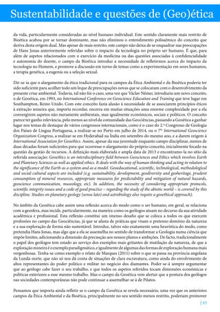 | 43
Sustentabilidade e questões de (Geo)ética
da vida, particularmente consideradas ao nível humano individual. Este sentido claramente mais restrito de
Bioética acabou por se tornar dominante, mas não eliminou o entendimento polissémico do conceito que
deriva desta origem dual. Mas apesar de mais restrito, este campo não deixa de se enquadrar nas preocupações
de Hans Jonas anteriormente referidas sobre o impacto da tecnologia no próprio ser humano. É que, para
além de aspetos relacionados com o exercício da medicina ou das questões associadas à confidencialidade
e autonomia do doente, o campo da Bioética introduz a necessidade de refletirmos acerca do impacto da
tecnologia no Homem, e promove a discussão em torno de temas como a experimentação em seres humanos,
a terapia genética, a eugenia ou a seleção sexual.
Dir-se-ia que o alargamento da ética tradicional para os campos da Ética Ambiental e da Bioética poderia ter
sido suficiente para acolher todo um leque de preocupações novas que se colocaram com o desenvolvimento da
presente crise ambiental. Todavia, tal não foi o caso, uma vez que Václav Němec introduziu um novo conceito,
o de Geoética, em 1993, no International Conference on Geoscience Education and Training que teve lugar em
Southampton, Reino Unido. Com este conceito fazia alusão à necessidade de se associarem princípios éticos
à extração mineira que, importa recordar, encerra em muitas situações uma enorme complexidade por a ela
convergirem aspetos não meramente ambientais, mas igualmente económicos, sociais e políticos. O conceito
parece ter ganho relevância, pelo menos ao nível da comunidade das Geociências, passando a Geoética a ganhar
lugar nos temas de destaque de vários congressos internacionais, como é o caso do 2.º Congresso de Geologia
dos Países de Língua Portuguesa, a realizar-se no Porto em julho de 2014, ou o 7th
International Geoscience
Organization Congress, a realizar-se em Hyderabad na Índia em setembro do mesmo ano, e a darem origem à
International Association for Geoethics. Assim, apesar da sua juventude enquanto campo disciplinar, menos de
duas décadas foram suficientes para que ocorresse o alargamento do próprio conceito, inicialmente focado na
questão da gestão de recursos. A definição mais elaborada e ampla data de 2013 e encontramo-la no sítio da
referida associação: Geoethics is an interdisciplinary field between Geosciences and Ethics which involves Earth
and Planetary Sciences as well as applied ethics. It deals with the way of human thinking and acting in relation to
the significance of the Earth as a system and as a model. Geoeducational, scientific, technological, methodological
and social-cultural aspects are included (e.g. sustainability, development, geodiversity and geoheritage, prudent
consumption of mineral resources, appropriate measures for predictability and mitigation of natural hazards,
geoscience communication, museology, etc). In addition, the necessity of considering appropriate protocols,
scientific integrity issues and a code of good practice – regarding the study of the abiotic world – is covered by this
discipline. Studies on planetary geology (sensu lato) and astrobiology also require a geoethical approach).
No âmbito da Geoética cabe assim uma reflexão acerca do modo como o ser humano, em geral, se relaciona
com a geosfera, mas incide, particularmente, na maneira como os geólogos atuam no decurso da sua atividade
académica e profissional. Esta reflexão constitui um imenso desafio que se coloca a todos os que exercem
profissões no campo das Geociências, já que se afasta de práticas que visam o pretenso domínio da natureza
e a sua exploração de forma não sustentável. Introduz, talvez não exatamente uma heurística do medo, como
pretendia Hans Jonas, mas algo que a ela se assemelha no sentido de transformar a Geologia numa ciência que
impõe limites, adicionando a dimensão da precaução aos nossos planos e ambições. De facto, tradicionalmente
o papel dos geólogos tem estado ao serviço dos exemplos mais gritantes de mutilação da natureza, de que a
exploraçãomineiraéoexemploparadigmático,eigualmentedealgumasdasformasdeexploraçãohumanamais
vergonhosas. Tenha-se como exemplo o relato de Marques (2011) sobre o que se passa na província angolana
da Lunda-norte, que não só nos dá conta de situações de clara escravatura, como ainda do envolvimento de
altos representantes do poder politico e militar no negócio dos diamantes. Poder-se-á sempre argumentar
que ao geólogo cabe fazer o seu trabalho, e que todos os aspetos referidos tocam dimensões económicas e
políticas exteriores a esse mesmo trabalho. Mas o campo da Geoética vem alertar que a postura dos geólogos
nas sociedades contemporâneas não pode continuar a assemelhar-se à de Pilatos.
Pensamos que importa ainda refletir se o campo da Geoética se revela necessário, uma vez que os anteriores
campos da Ética Ambiental e da Bioética, principalmente no seu sentido menos restrito, poderiam promover
 