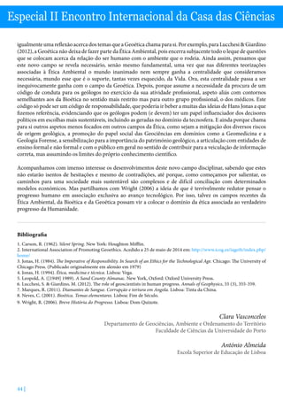 44 |
Especial II Encontro Internacional da Casa das Ciências
igualmente uma reflexão acerca dos temas que a Geoética chama para si. Por exemplo, para Lucchesi  Giardino
(2012), a Geoética não deixa de fazer parte da Ética Ambiental, pois encerra subjacente todo o leque de questões
que se colocam acerca da relação do ser humano com o ambiente que o rodeia. Ainda assim, pensamos que
este novo campo se revela necessário, senão mesmo fundamental, uma vez que nas diferentes teorizações
associadas à Ética Ambiental o mundo inanimado nem sempre ganha a centralidade que consideramos
necessária, mundo esse que é o suporte, tantas vezes esquecido, da Vida. Ora, esta centralidade passa a ser
inequivocamente ganha com o campo da Geoética. Depois, porque assume a necessidade da procura de um
código de conduta para os geólogos no exercício da sua atividade profissional, aspeto aliás com contornos
semelhantes aos da Bioética no sentido mais restrito mas para outro grupo profissional, o dos médicos. Este
código só pode ser um código de responsabilidade, que poderia ir beber a muitas das ideias de Hans Jonas a que
fizemos referência, evidenciando que os geólogos podem (e devem) ter um papel influenciador dos decisores
políticos em escolhas mais sustentáveis, incluindo as geradas no domínio da tecnosfera. E ainda porque chama
para si outros aspetos menos focados em outros campos da Ética, como sejam a mitigação dos diversos riscos
de origem geológica, a promoção do papel social das Geociências em domínios como a Geomedicina e a
Geologia Forense, a sensibilização para a importância do património geológico, a articulação com entidades de
ensino formal e não formal e com o público em geral no sentido de contribuir para a veiculação de informação
correta, mas assumindo os limites do próprio conhecimento científico.
Acompanhamos com imenso interesse os desenvolvimentos deste novo campo disciplinar, sabendo que estes
não estarão isentos de hesitações e mesmo de contradições, até porque, como começamos por salientar, os
caminhos para uma sociedade mais sustentável são complexos e de difícil conciliação com determinados
modelos económicos. Mas partilhamos com Wright (2006) a ideia de que é terrivelmente redutor pensar o
progresso humano em associação exclusiva ao avanço tecnológico. Por isso, talvez os campos recentes da
Ética Ambiental, da Bioética e da Geoética possam vir a colocar o domínio da ética associada ao verdadeiro
progresso da Humanidade.
Bibliografia
1.	Carson, R. (1962). Silent Spring. New York: Houghton Mifflin.
2.	International Association of Promoting Geoethics. Acedido a 25 de maio de 2014 em: http://www.icog.es/iageth/index.php/
home/
3.	Jonas, H. (1984). The Imperative of Responsibility. In Search of an Ethics for the Technological Age. Chicago: The University of
Chicago Press. (Publicado originalmente em alemão em 1979)
4.	Jonas, H. (1994). Ética, medicina e técnica. Lisboa: Vega.
5.	Leopold, A. ([1949] 1989). A Sand County Almanac. New York, Oxford: Oxford University Press.
6.	Lucchesi, S.  Giardino, M. (2012). The role of geoscientists in human progress. Annals of Geophysics, 55 (3), 355-359.
7.	Marques, R. (2011). Diamantes de Sangue. Corrupção e tortura em Angola. Lisboa: Tinta da China.
8.	Neves, C. (2001). Bioética. Temas elementares. Lisboa: Fim de Século.
9.	Wright, R. (2006). Breve História do Progresso. Lisboa: Dom Quixote.
Clara Vasconcelos
Departamento de Geociências, Ambiente e Ordenamento do Território
Faculdade de Ciências da Universidade do Porto
António Almeida
Escola Superior de Educação de Lisboa
 