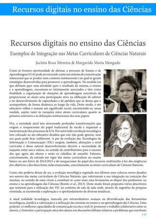 Recursos digitais no ensino das Ciências - Jacinta Rosa Moreira  Margarida Maria Morgado
| 45
Recursos digitais no ensino das Ciências
Recursos digitais no ensino das Ciências
Exemplos de Integração nas Metas Curriculares de Ciências Naturais
Jacinta Rosa Moreira  Margarida Maria Morgado
Como já tivemos oportunidade de afirmar, o processo de Ensino e de
Aprendizagem(E/A)podeserencaradocomoumsistemadecomunicação
intencional que se produz num contexto institucional e no qual se geram
estratégias desenvolvidas para promover a aprendizagem. Na medida em
que definem quer uma atividade quer o resultado da mesma, o ensino
e a aprendizagem, encontram-se intimamente associados e têm como
finalidade a organização de situações de aprendizagem suscetíveis de
proporcionar ao aluno uma participação ativa na edificação de saberes
e no desenvolvimento de capacidades e de aptidões que se deseja que o
acompanhem, de forma dinâmica ao longo da vida. Deste modo, o ato
educativo reflete e assume um significado social, encontrando-se, nessa
medida, sujeito tanto às variações entre atores curriculares quanto às
pressões exteriores e às definições institucionais dos seus papeis.
Ora, a sociedade atual tem atravessado profundas transformações que
exigem o reequacionar do papel tradicional da escola e requerem a
reestruturaçãodosprocessosdeE/A.Poroutroladoaevoluçãotecnológica
tem colocado ao ato educativo desafios que este não pode ignorar, nem
aos quais pode ficar indiferente. A par da evolução das Tecnologias da
Informação e Comunicação (TIC) surgem, também, alterações a nível
curricular e desse natural desenvolvimento decorre a necessidade de
reajustes entre uns e outros, no sentido de contribuirmos para o sucesso
dos que agora são alunos e serão os cidadãos de amanhã. Falamos,
concretamente, da entrada em vigor das metas curriculares no ensino
básico no ano letivo de 2014/2015 e do reequacionar do papel dos recursos multimédia à luz das exigências
dos objetivos e dos descritores nelas enunciadas, concretamente as metas curriculares de Ciências Naturais.
Como não poderia deixar de ser, a evolução tecnológica registada nos últimos anos colocou novos desafios
aos autores das metas curriculares de Ciências Naturais, que valorizaram a sua integração na conceção das
mesmas, no sentido de estas virem a constituir-se como mais uma ferramenta ao dispor dos professores no
ensino e na aprendizagem das Ciências (Bonito et al., 2013). Deste modo foram propostos vários descritores
que remetem para a utilização das TIC no contexto de sala de aula onde, através de sugestões de pesquisa
orientada, se recomenda a exploração e o aprofundamento de diversas temáticas.
A atual realidade tecnológica, marcada por extraordinários avanços na diversificação das ferramentas
tecnológicas, justifica a valorização e a utilização das mesmas no ensino e na aprendizagem das Ciências. Estas
poderão: a) melhorar capacidades de comunicação escrita e oral; b) promover o trabalho colaborativo entre os
alunos; c) fomentar a participação ativa dos alunos em discussões/debates relativos a problemas que envolvam
 