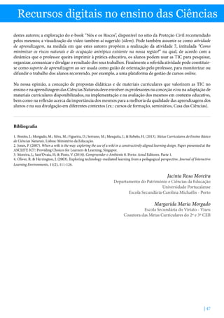 | 47
Recursos digitais no ensino das Ciências
destes autores; a exploração do e-book “Nós e os Riscos”, disponível no sitio da Proteção Civil recomendado
pelos mesmos; a visualização do vídeo também aí sugerido (idem). Pode também assumir-se como atividade
de aprendizagem, na medida em que estes autores propõem a realização da atividade 7, intitulada “Como
minimizar os riscos naturais e de ocupação antrópica existente na nossa região?” na qual, de acordo com a
dinâmica que o professor queira imprimir à prática educativa, os alunos podem usar as TIC para pesquisar,
organizar, comunicar e divulgar o resultado dos seus trabalhos. Finalmente a referida atividade pode constituir-
se como suporte de aprendizagem ao ser usada como guião de orientação pelo professor, para monitorizar ou
difundir o trabalho dos alunos recorrendo, por exemplo, a uma plataforma de gestão de cursos online.
Na nossa opinião, a conceção de propostas didáticas e de materiais curriculares que valorizem as TIC no
ensino e na aprendizagem das Ciências Naturais deve envolver os professores na conceção e/ou na adaptação de
materiais curriculares disponibilizados, na implementação e na avaliação dos mesmos em contexto educativo,
bem como na reflexão acerca da importância dos mesmos para a melhoria da qualidade das aprendizagens dos
alunos e na sua divulgação em diferentes contextos (ex.: cursos de formação, seminários, Casa das Ciências).
Bibliografia
1.	Bonito, J.; Morgado, M.; Silva, M.; Figueira, D.; Serrano, M.; Mesquita, J.;  Rebelo, H. (2013). Metas Curriculares do Ensino Básico
de Ciências Naturais. Lisboa: Ministério da Educação.
2.	Jones, P. (2007). When a wiki is the way: exploring the use of a wiki in a constructively aligned learning design. Paper presented at the
ASCLITE ICT: Providing Choices for Learners  Learning, Singapor.
3.	Moreira, J,; Sant’Ovaia, H;  Pinto, V. (2014). Compreender o Ambiente 8. Porto: Areal Editores. Parte 1.
4.	Oliver, R.  Herrington, J. (2003). Exploring technology-mediated learning from a pedagogical perspective. Journal of Interactive
Learning Environments, 11(2), 111-126.
Jacinta Rosa Moreira
Departamento do Património e Ciências da Educação
Universidade Portucalense
Escola Secundária Carolina Michaëlis - Porto
Margarida Maria Morgado
Escola Secundária do Viriato - Viseu
Coautora das Metas Curriculares do 2º e 3º CEB
 