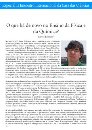 O que há de novo no Ensino da Física e Química? - Carlos Fiolhais
48 |
Especial II Encontro Internacional da Casa das Ciências
O que há de novo no Ensino da Física e
da Química?
Carlos Fiolhais*
No ano de 2013 foram definidas metas curriculares para a disciplina
de Físico-Química (o nome mais adequado seria Ciências Físico-
Químicas)no3.ºciclodoensinobásico,enovosprogramaserespectivas
metas para a disciplina de Física e Química A do Curso Científico-
Humanístico de Ciências e Tecnologias do ensino secundário (10.º ao
11.º ano), e metas para as disciplinas de Física e Química do mesmo
curso (12.º ano). No ensino básico mantiveram-se, por decisão
ministerial, os programas que vigoravam e só se objectivaram, através
da indicação de metas curriculares, os conteúdos e capacidades a
solicitar aos alunos. No ensino secundário foi-se um pouco mais longe
no 10.º e 11.º anos, tendo sido empreendida uma modificação dos
programas (uma mudança ligeira uma vez que, por uma questão de
pragmatismo, foi decidido manter mais de 80 por cento dos actuais programas), tendo as metas sido
ligadas aos novos programas. No 12.º ano, a fim de não causar neste momento rupturas nesse nível de
escolaridade, que necessitará do ponto de vista curricular de uma análise mais global, foi decidido manter
os programas de Física e de Química em vigor, embora elaborando as metas de acordo com uma redução
horária que tinha sido determinada pelo Ministério da Educação e Ciência.
No ensino básico, obedecendo ao programa há mais de uma década em vigor, mantiveram-se como temas
no 7.º ano o Espaço, Materiais e Energia, no 8.º ano as Reacções Químicas, o Som e a Luz, e no 9.º ano os
Movimentos e Forças, a Electricidade e a Classificação dos Materiais. No ensino secundário, os programas
incluíram no 10.º ano, na componente da Química, os Elementos Químicos e a sua Organização e
Propriedades e Transformações da Matéria e, na componente da Física, a Energia e a sua Conservação.
No 11.º ano, na Física, incluiu-se a Mecânica e Ondas e Electromagnetismo e, na Química, o Equilíbrio
Químico e Reacções em Sistemas Aquosos. Cada uma das componentes, Física e Química, deve ser, como
até agora, leccionada em metade do ano letivo, alternando-se a ordem de leccionação nos dois anos – o
10.º ano começa com a componente de Química e o 11.º ano com a componente de Física. Finalmente, o
programa do 12.º ano de Física inclui como temas a Mecânica, os Campos de Forças e a Física Moderna,
ao passo que do de Química fazem parte Metais e Ligas Metálicas, Combustíveis e Ambiente, e Plásticos,
Vidros e Novos Materiais.
A principal novidade, para além da alteração menor dos programas do secundário, foi a introdução
de metas curriculares. De onde vêm e o que são estas metas? Tem havido uma tendência em vários
países, designadamente os que participam em avaliações internacionais (PISA e PIRLS) em objectivar o
progresso esperado, em cada ano, por parte dos alunos, quer na interiorização de conteúdos científicos
quer na aquisição de capacidades, estando estas naturalmente ligadas aos conteúdos. Em vários países
chamam-se standards, em Portugal começaram por se chamar “metas de aprendizagem” e hoje chamam-
se “metas curriculares”. Segundo o Despacho n.º 15971/2012, de 14 de Setembro, as metas curriculares
 