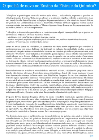 | 49
O que há de novo no Ensino da Física e da Química?
“identificam a aprendizagem essencial a realizar pelos alunos… realçando dos programas o que deve ser
objecto primordial de ensino.” Estas metas referem-se a mínimos exigidos, podendo os professores fazer
uso, na sala de aula, da sua liberdade pedagógica. O passo ora dado entre nós, não só nas áreas da Física e
da Química, mas também em quase todas as disciplinas, pretendeu clarificar o papel da escola e facilitar
o apuramento de desempenhos escolares. Tal como ficou escrito no documento do programa e metas do
secundário, as metas curriculares permitem:
“- identificar os desempenhos que traduzem os conhecimentos a adquirir e as capacidades que se querem ver
desenvolvidas no final de um dado módulo de ensino;
- identificar o referencial para a avaliação interna e externa;
- orientar a acção do professor na planificação do seu ensino e na produção de materiais didácticos;
- facilitar o processo de auto-avaliacao pelos alunos.”
Tanto no básico como no secundário, os conteúdos das metas foram organizados por domínios e
subdomínios (que têm nomes da Física e da Química), em cada ano de escolaridade, tendo a sequência
sido baseada nas práticas lectivas consolidadas entre nós. Os objetivos gerais foram pormenorizados pelos
chamados ”descritores”. Estes traduzem o desempenho que se espera do aluno, estando esse desempenho
clarificado por meio de uma tabela que explicita o que é esperado com os verbos usados. Capacidades
como o raciocínio e a comunicação foram consideradas transversais a todos os objectivos. Como a Física
e a Química são ciências eminentemente experimentais, incluíram-se com carácter obrigatório no básico
e secundário conteúdos e capacidades de carácter experimental. No ensino secundário foram incluídas
metas transversais a todas as actividades laboratoriais e também metas específicas para cada uma delas.
Embora houvesse em princípio a possibilidade de alterações maiores, a equipa dos programas e metas
decidiu não efectuar alterações de monta no ensino secundário, a fim de não causar mudanças bruscas
num sistema educativo que enfrenta conhecidas dificuldades. Do ponto de vista dos conteúdos foram
retirados alguns tópicos face à extensão reiteradamente apontada aos programas anteriores e à dificuldade
conceptual de alguns temas (como as leis da radiação, a modulação de sinais, a arquitectura do Universo,
os números quânticos em níveis atómicos). Em sua substituição, foi introduzido na Física o tema dos
fenómenos eléctricos com o objetivo de consolidar e aprofundar, no ensino secundário, alguns conceitos
do 3.º ciclo do ensino básico, e proporcionar uma introdução ao fenómeno da indução electromagnética,
tão presente no nosso dia-a-dia. Por seu lado, na Química foram introduzidos alguns aspectos da ligação
química considerados relevantes (polaridade das moléculas e ligações intermoleculares).
Do ponto de vista das metodologias a adoptar no ensino secundário foram dadas algumas orientações
gerais que procuraram valorizar o saber profissional dos professores a respeito dos processos de ensino e
de aprendizagem, resultantes de quase uma década de prática na aplicação do programa agora substituído.
A contextualização dos conteúdos foi sugerida como forma de facilitar a aquisição do conhecimento dos
alunos, mas deixou de ser obrigatório o uso de contextos específicos para cada tema como acontecia
até agora (GPS, etc.). O professor ficou, portanto, com a liberdade de usar os contextos que julgar mais
adequados às características das suas turmas. Escreveu-se no programa:
“Os dominios, bem como os subdominios, são temas da física ou da química. Mas, dado o impacto que
os conhecimentos da física e da química e das suas aplicações têm na compreensão do mundo natural e
nas interacções dos seres humanos com esse mundo e entre si, sugere-se que a abordagem dos conceitos
científicos parta, sempre que seja possível e adequado, de situações variadas como, por exemplo, casos da vida
quotidiana, avanços da ciência e da tecnologia, contextos culturais, episódios da história da ciência e outras
situações socialmente relevantes. A escolha desses contextos por parte do professor deve ser flexível e adequar-
se às condições particulares de cada escola e turma. Tal opção permitirá uma mais fácil concretização e
interiorização de aspectos formais abstractos das ciências em causa e um reforco da motivação dos alunos
 