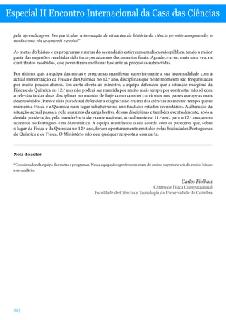 50 |
Especial II Encontro Internacional da Casa das Ciências
pela aprendizagem. Em particular, a invocação de situações da história da ciência permite compreender o
modo como ela se constrói e evolui.”
As metas do básico e os programas e metas do secundário estiveram em discussão pública, tendo a maior
parte das sugestões recebidas sido incorporadas nos documentos finais. Agradecem-se, mais uma vez, os
contributos recebidos, que permitiram melhorar bastante as propostas submetidas.
Por último, quis a equipa das metas e programas manifestar superiormente a sua incomodidade com a
actual menorização da Física e da Química no 12.º ano, disciplinas que neste momento são frequentadas
por muito poucos alunos. Em carta aberta ao ministro, a equipa defendeu que a situação marginal da
Física e da Química no 12.º ano não poderá ser mantida por muito mais tempo por contrastar não só com
a relevância das duas disciplinas no mundo de hoje como com os currículos nos países europeus mais
desenvolvidos. Parece aliás paradoxal defender a exigência no ensino das ciências ao mesmo tempo que se
mantém a Física e a Química num lugar subalterno no ano final dos estudos secundários. A alteração da
situação actual passará pelo aumento da carga lectiva dessas disciplinas e também eventualmente, após a
devida ponderação, pela transferência do exame nacional, actualmente no 11.º ano, para o 12.º ano, como
acontece no Português e na Matemática. A equipa manifestou o seu acordo com os pareceres que, sobre
o lugar da Física e da Química no 12.º ano, foram oportunamente emitidos pelas Sociedades Portuguesas
de Química e de Física. O Ministério não deu qualquer resposta a essa carta.
Nota do autor
*Coordenador da equipa das metas e programas. Nessa equipa dois professores eram do ensino superior e seis do ensino básico
e secundário.
Carlos Fiolhais
Centro de Física Computacional
Faculdade de Ciências e Tecnologia da Universidade de Coimbra
 