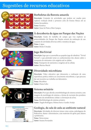 52 |
À descoberta da água no Parque das Nações
Descrição: Guião de trabalho de campo que visa explorar as
potencialidades do Parque das Nações através da realização de um
conjunto de atividades diversas sobre a temática da água.
Tema: A água
Autor: Bento CAvadas
Jogo BioTrivial
Descrição: Jogo que se assemelha ao popular jogo de tabuleiro “Trivial
Pursuit”, e que pretende testar os conhecimentos dos alunos sobre o
transporte de nutrientes e de oxigénio até às células.
Tema: Transporte de nutrientes e oxigénio até às células
Autor: Marina Maciel
Borboletas da floresta amarela
Descrição: Conjunto de actividades que podem ser usadas para
explorar evolução desde o primeiro ciclo do Ensino Básico até ao
Ensino Secundário.
Tema: Genética
Autor: Xana Sá Pinto e Rita Campos
Sistema urinário
Descrição: Prezi que aborda a morfofisiologia do sistema urinário, com
imagens da morfologia do sistema, a forma de excreção dos produtos
resultantes do metabolismo celular e a formação da urina.
Tema: Morfofisiologia do sistema urinário
Autor: Ângela Rodrigues, Fátima Faria e Lurdes Araújo
Sugestões de recursos educativos
Diversidade microbiana
Descrição: Vídeo educativo que demonstra a realização de uma
experiência prática relativa ao crescimento microbiano, e que procura
dar um incentivo ao trabalho em laboratório.
Tema: Micróbios
Autor: Diana Lobo
Geologia, da sala de aula ao ambiente natural
Descrição: Atividades de diversos temas como areias, paleolaguna da
Pederneira, dunas e dinossáurios, com materiais de apoio para alunos
e professores.
Tema: Vários temas
Autor: Susana Fernandes
Prémio
de
Distinção
Menção
Honrosa
Menção
Honrosa
Menção
Honrosa
Prémio
de
Distinção
 