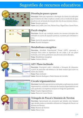 | 53
Sugestões de recursos educativos
Dissolução passo a passo
Descrição: Vídeo que representa a dissolução do cloreto de sódio pela
água.O objetivo do vídeo é explicar o modo como as moléculas de água
dissolvem um sal através da remoção dos iões da sua estrutura iónica..
Tema: Reações químicas
Autor: Ana Coelho, Ana Lima, Marina Graça, Miguel Neta e Susana Neves
Puzzle simples
Descrição: Puzzle cuja resolução assenta nos mesmos princípios dos
utilizados no acerto de equações químicas, excelente para introduzir o
tema.
Tema: Acerto de equações químicas
Autor: Ricardo Rodrigues
AEV Plano inclinado
Descrição: Powerpoint onde é abordada a formação de elementos
a partir de partículas sub-atómicas e da fusão nuclear que ocorre no
núcleo das estrelas.
Tema: Plano inclinado
Autor: Marcelo Rodrigues e Paulo Simeão de Carvalho
Triângulo de Pascal e binómio de Newton
Descrição: Apresentação em powerpoint que aborda, com bastante
rigor detalhe, todos os conteúdos referentes ao Triângulo de Pascal e ao
Binómio de Newton.
Tema: Binómio de Newton
Autor: Maria Costa
Metabolismo energético
Descrição: Atividade Experimental Virtual (AEV) representa a
interação física entre as superfícies de um corpo e de um plano
inclinado, com vários parâmetros suscetíveis de serem alterados.
Tema: Metabolismo energético
Autor: Antónia Ribeiro
Círculo trigonométrico
Descrição: GeoGebra que permite ao utilizador a exploração do círculo
trigonométrico, incluindo a indicação das funções trigonométricas em
cada quadrante e as respetivas variações ao longo dos quadrantes.
Tema: Funções trigonométricas
Autor: Maria do Carmo Pereira
Prémio
de
Mérito
Menção
Honrosa
Prémio
de
Excelência
Menção
Honrosa
 