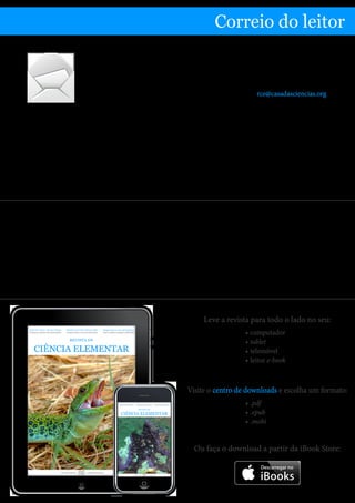 Partilhe connosco as suas impressões a respeito da revista
Correio do leitor
Esta revista surgiu a pensar em si e por isso é muito importante para nós conhecer as
suas opiniões.
Envie-nos os seus comentários e sugestões para o endereço rce@casadasciencias.org.
Gostaria de sugerir o tema de Divulgação da Ciência
para a revista. Principalmente sobre ações em
Museus e Centros de Ciências.
Simone Pinto
Como é habitual divulgamos algumas das ações a
que se refere na nossa agenda. Esta revista é aberta
aos contributos dos leitores, pelo que desde já fica o
convite para que nos submeta a informação relativa
a eventos que gostaria de ver divulgados na agenda
de um próximo número da revista. Pode ainda
submeter descrições, resumos ou comentários a
atividades que julgue relevantes, com vista à sua
publicação em edições futuras.
Obrigado pelo seu contributo.
A equipa de produção
Leve a revista para todo o lado no seu:
•	computador
•	tablet
•	telemóvel
•	leitor e-book
Visite o centro de downloads e escolha um formato:
•	.pdf
•	.epub
•	.mobi
Casa das Ciências casadasciencias.org
REVISTA DE
CIÊNCIA ELEMENTAR
Número 2 | Abril a MaioVolume 2 | Ano 2014
Artigos de ciência elementar Apresentações para as suas aulas
Soluções para apresentar conteúdos
Criação de animações interativas
Desenhe trajetórias de movimento
Ou faça o download a partir da iBook Store:
Nota da equipa de produção
No que diz respeito ao artigo O Grafeno, da autoria de João Lopes dos Santos e publicado no número
anterior, este apresentava um erro numa expressão matemática (entretanto já corrigido), erro esse da inteira
responsabilidade da equipa de produção, pelo que desde já pedimos desculpa ao autor e aos leitores da revista.
Assim, no último parágrafo da página 9, onde se lê...
Com efeito, das relações de Einstein, E = h /υ , e de de Broglie, p = h / λ resulta E p( )= cp (para a luz c = λυ ).
... deve ler-se...
Com efeito, das relações de Einstein, E = hυ , e de de Broglie, p = h / λ resulta E p( )= cp (para a luz c = λυ ).
 