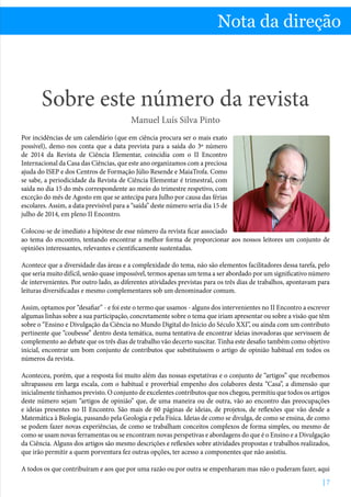 Sobre este número da revista - Manuel Luís Silva Pinto
| 7
Nota da direção
Sobre este número da revista
Manuel Luís Silva Pinto
Por incidências de um calendário (que em ciência procura ser o mais exato
possível), demo-nos conta que a data prevista para a saída do 3º número
de 2014 da Revista de Ciência Elementar, coincidia com o II Encontro
Internacional da Casa das Ciências, que este ano organizamos com a preciosa
ajuda do ISEP e dos Centros de Formação Júlio Resende e MaiaTrofa. Como
se sabe, a periodicidade da Revista de Ciência Elementar é trimestral, com
saída no dia 15 do mês correspondente ao meio do trimestre respetivo, com
exceção do mês de Agosto em que se antecipa para Julho por causa das férias
escolares. Assim, a data previsível para a “saída” deste número seria dia 15 de
julho de 2014, em pleno II Encontro.
Colocou-se de imediato a hipótese de esse número da revista ficar associado
ao tema do encontro, tentando encontrar a melhor forma de proporcionar aos nossos leitores um conjunto de
opiniões interessantes, relevantes e cientificamente sustentadas.
Acontece que a diversidade das áreas e a complexidade do tema, não são elementos facilitadores dessa tarefa, pelo
que seria muito difícil, senão quase impossível, termos apenas um tema a ser abordado por um significativo número
de intervenientes. Por outro lado, as diferentes atividades previstas para os três dias de trabalhos, apontavam para
leituras diversificadas e mesmo complementares sob um denominador comum.
Assim, optamos por “desafiar” - e foi este o termo que usamos - alguns dos intervenientes no II Encontro a escrever
algumas linhas sobre a sua participação, concretamente sobre o tema que iriam apresentar ou sobre a visão que têm
sobre o “Ensino e Divulgação da Ciência no Mundo Digital do Início do Século XXI”, ou ainda com um contributo
pertinente que “coubesse” dentro desta temática, numa tentativa de encontrar ideias inovadoras que servissem de
complemento ao debate que os três dias de trabalho vão decerto suscitar. Tinha este desafio também como objetivo
inicial, encontrar um bom conjunto de contributos que substituíssem o artigo de opinião habitual em todos os
números da revista.
Aconteceu, porém, que a resposta foi muito além das nossas espetativas e o conjunto de “artigos” que recebemos
ultrapassou em larga escala, com o habitual e proverbial empenho dos colabores desta “Casa”, a dimensão que
inicialmente tínhamos previsto. O conjunto de excelentes contributos que nos chegou, permitiu que todos os artigos
deste número sejam “artigos de opinião” que, de uma maneira ou de outra, vão ao encontro das preocupações
e ideias presentes no II Encontro. São mais de 60 páginas de ideias, de projetos, de reflexões que vão desde a
Matemática à Biologia, passando pela Geologia e pela Física. Ideias de como se divulga, de como se ensina, de como
se podem fazer novas experiências, de como se trabalham conceitos complexos de forma simples, ou mesmo de
como se usam novas ferramentas ou se encontram novas perspetivas e abordagens do que é o Ensino e a Divulgação
da Ciência. Alguns dos artigos são mesmo descrições e reflexões sobre atividades propostas e trabalhos realizados,
que irão permitir a quem porventura fez outras opções, ter acesso a componentes que não assistiu.
A todos os que contribuíram e aos que por uma razão ou por outra se empenharam mas não o puderam fazer, aqui
 