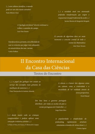 | 9
Ctrl+shft+click
II Encontro Internacional
da Casa das Ciências
Textos do Encontro
(...) sem cultura científica, o mundo
pode ser um sítio muito estranho!
Paulo Ribeiro Claro
A “geologia do futuro” deverá continuar a
trilhar o caminho do campo.
Luís Vitor Duarte
(...) o papel dos geólogos tem estado ao
serviço dos exemplos mais gritantes de
mutilação da natureza (...)
Clara Vasconcelos  António Almeida
A popularidade e simplicidade do
podcasting rapidamente atraíram
entusiastas oriundos de várias áreas (...)
Cristina Aguiar
(...) a sociedade atual tem atravessado
profundas transformações que exigem o
reequacionar do papel tradicional da escola (...)
Jacinta Moreira  Margarida Morgado
Em boa hora o governo português
distribuiu por todas as escolas do país a
versão portuguesa do Cinderella (...)
Jorge Nuno Silva
O conceito de algoritmo deve ser neste
momento o conceito central de todo o
ensino da Matemática
João Nuno Tavares
(...) desde muito cedo as crianças
compreendem e podem aplicar uma
conceção evolutiva correta (...)
X. Pinto, R. Ponce, M. Fonseca, P. Oliveira  R. Campos
Oprofessorficou,portanto,comaliberdadede
usar os contextos que julgar mais adequados
às características das suas turmas.
Carlos Fiolhais
A ciência e o humor têm algumas coisas
em comum, como a criatividade e a
necessidade de ver realidade através de
novas perspectivas.
David Marçal
 