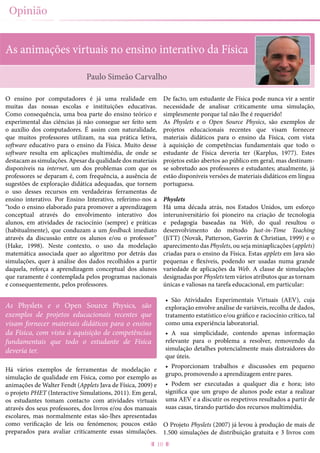 10
Opinião
As animações virtuais no ensino interativo da Física
O ensino por computadores é já uma realidade em
muitas das nossas escolas e instituições educativas.
Como consequência, uma boa parte do ensino teórico e
experimental das ciências já não consegue ser feito sem
o auxílio dos computadores. É assim com naturalidade,
que muitos professores utilizam, na sua prática letiva,
software educativo para o ensino da Física. Muito desse
software resulta em aplicações multimédia, de onde se
destacam as simulações. Apesar da qualidade dos materiais
disponíveis na internet, um dos problemas com que os
professores se deparam é, com frequência, a ausência de
sugestões de exploração didática adequadas, que tornem
o uso desses recursos em verdadeiras ferramentas de
ensino interativo. Por Ensino Interativo, referimo-nos a
“todo o ensino elaborado para promover a aprendizagem
conceptual através do envolvimento interativo dos
alunos, em atividades de raciocínio (sempre) e práticas
(habitualmente), que conduzam a um feedback imediato
através da discussão entre os alunos e/ou o professor”
(Hake, 1998). Neste contexto, o uso da modelação
matemática associada quer ao algoritmo por detrás das
simulações, quer à análise dos dados recolhidos a partir
daquela, reforça a aprendizagem conceptual dos alunos
que raramente é contemplada pelos programas nacionais
e consequentemente, pelos professores.
Há vários exemplos de ferramentas de modelação e
simulação de qualidade em Física, como por exemplo as
animações de Walter Fendt (Applets Java de Física, 2009) e
o projeto PHET (Interactive Simulations, 2011). Em geral,
os estudantes tomam contacto com atividades virtuais
através dos seus professores, dos livros e/ou dos manuais
escolares, mas normalmente estas são-lhes apresentadas
como verificação de leis ou fenómenos; poucos estão
preparados para avaliar criticamente essas simulações.
De facto, um estudante de Física pode nunca vir a sentir
necessidade de analisar criticamente uma simulação,
simplesmente porque tal não lhe é requerido!
As Physlets e o Open Source Physics, são exemplos de
projetos educacionais recentes que visam fornecer
materiais didáticos para o ensino da Física, com vista
à aquisição de competências fundamentais que todo o
estudante de Física deveria ter (Karplus, 1977). Estes
projetos estão abertos ao público em geral, mas destinam-
se sobretudo aos professores e estudantes; atualmente, já
estão disponíveis versões de materiais didáticos em língua
portuguesa.
Physlets
Há uma década atrás, nos Estados Unidos, um esforço
interuniversitário foi pioneiro na criação de tecnologia
e pedagogia baseadas na Web, do qual resultou o
desenvolvimento do método Just-in-Time Teaching
(JiTT) (Novak, Patterson, Gavrin & Christian, 1999) e o
aparecimento das Physlets, ou seja miniaplicações (applets)
criadas para o ensino da Física. Estas applets em Java são
pequenas e flexíveis, podendo ser usadas numa grande
variedade de aplicações da Web. A classe de simulações
designadas por Physlets tem vários atributos que as tornam
únicas e valiosas na tarefa educacional, em particular:
•	 São Atividades Experimentais Virtuais (AEV), cuja
exploração envolve análise de variáveis, recolha de dados,
tratamento estatístico e/ou gráfico e raciocínio crítico, tal
como uma experiência laboratorial.
•	 A sua simplicidade, contendo apenas informação
relevante para o problema a resolver, removendo da
simulação detalhes potencialmente mais distraidores do
que úteis.
•	 Proporcionam trabalhos e discussões em pequeno
grupo, promovendo a aprendizagem entre pares.
•	 Podem ser executadas a qualquer dia e hora; isto
significa que um grupo de alunos pode estar a realizar
uma AEV e a discutir os respetivos resultados a partir de
suas casas, tirando partido dos recursos multimédia.
O Projeto Physlets (2007) já levou à produção de mais de
1.500 simulações de distribuição gratuita e 3 livros com
Paulo Simeão Carvalho
As Physlets e o Open Source Physics, são
exemplos de projetos educacionais recentes que
visam fornecer materiais didáticos para o ensino
da Física, com vista à aquisição de competências
fundamentais que todo o estudante de Física
deveria ter.
 