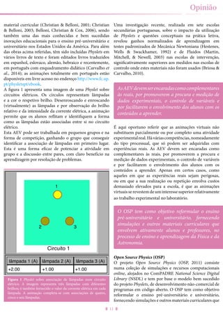 11
Opinião
material curricular (Christian & Belloni, 2001; Christian
& Belloni, 2003; Belloni, Christian & Cox, 2006), sendo
também uma das mais conhecidas e bem sucedidas
inovações educacionais para o ensino pré-universitário e
universitário nos Estados Unidos da América. Para além
das obras acima referidas, têm sido incluídas Physlets em
vários livros de texto e foram editados livros traduzidos
em espanhol, eslovaco, alemão, hebraico e recentemente,
em português com enquadramento didático (Carvalho et
al., 2014); as animações totalmente em português estão
disponíveis em livre acesso no endereço http://www.fc.up.
pt/physletspt/ebook.
A figura 1 apresenta uma imagem de uma Physlet sobre
circuitos elétricos. Os círculos representam lâmpadas
e a cor o respetivo brilho. Desenroscando e enroscando
(virtualmente) as lâmpadas e por observação do brilho
relativo e da intensidade da corrente elétrica, a animação
permite que os alunos reflitam e identifiquem a forma
como as lâmpadas estão associadas entre si no circuito
elétrico.
Esta AEV pode ser trabalhada em pequenos grupos e na
forma de competição, ganhando o grupo que conseguir
identificar a associação de lâmpadas em primeiro lugar.
Esta é uma forma eficaz de potenciar a atividade em
grupo e a discussão entre pares, com claro benefício na
aprendizagem por resolução de problemas.
Figura 1 Physlet sobre associação de lâmpadas num circuito
elétrico. A imagem representa três lâmpadas com diferentes
brilhos; é também fornecido o valor da corrente elétrica em cada
lâmpada. A animação completa-se com associações de quatro,
cinco e seis lâmpadas.
1
2 3
Circuito 1
lâmpada 1 (A) lâmpada 2 (A) lâmpada 3 (A)
+2.00 +1.00 +1.00
Uma investigação recente, realizada em sete escolas
secundárias portuguesas, sobre o impacto da utilização
de Physlets e questões conceptuais na prática letiva,
revelou ganhos normalizados de aprendizagem em
testes padronizados de Mecânica Newtoniana (Hestenes,
Wells & Swackhamer, 1992) e de Fluidos (Martin,
Mitchell, & Newell, 2003) nas escolas de intervenção,
significativamente superiores aos medidos nas escolas de
controlo onde estes materiais não foram usados (Briosa &
Carvalho, 2010).
É aqui oportuno referir que as animações virtuais não
substituem parcialmente ou por completo uma atividade
experimentalreal.Háváriascompetências,nomeadamente
do tipo processual, que só podem ser adquiridas com
experiências reais. As AEV devem ser encaradas como
complementares às reais, por promoverem a procura e
medição de dados experimentais, o controlo de variáveis
e por facilitarem o envolvimento dos alunos com os
conteúdos a aprender. Apenas em certos casos, como
aqueles em que as experiências reais sejam perigosas,
ou em que a sua realização ou repetição envolva custos
demasiado elevados para a escola, é que as animações
virtuais se revestem de um interesse superior relativamente
ao trabalho experimental no laboratório.
Open Source Physics (OSP)
O projeto Open Source Physics (OSP, 2011) consiste
numa coleção de simulações e recursos computacionais
online, alojados no ComPADRE National Science Digital
Library (NSDL) e tem por base o modelo bem sucedido
do projeto Physlets, de desenvolvimento não-comercial de
programas em código aberto. O OSP tem como objetivo
reformular o ensino pré-universitário e universitário,
fornecendo simulações e outros materiais curriculares que
AsAEVdevemserencaradascomocomplementares
às reais, por promoverem a procura e medição de
dados experimentais, o controlo de variáveis e
por facilitarem o envolvimento dos alunos com os
conteúdos a aprender.
O OSP tem como objetivo reformular o ensino
pré-universitário e universitário, fornecendo
simulações e outros materiais curriculares que
envolvem ativamente alunos e professores, no
processo de ensino e aprendizagem da Física e da
Astronomia.
 