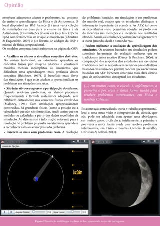 12
Opinião
envolvem ativamente alunos e professores, no processo
de ensino e aprendizagem da Física e da Astronomia. O
local disponível na Web fornece (1) uma vasta coleção
de simulações em Java para o ensino da Física e da
Astronomia, (2) simulações criadas em Easy Java (EJS ou
EjsS) com ferramentas de criação e modelação (Christian
& Esquembre, 2007) e (3) libraria de códigos da OSP e
manual de física computacional.
Os modelos computacionais existentes na página da OSP:
•	 Auxiliam os alunos a visualizar conceitos abstratos.
No ensino tradicional, os estudantes aprendem os
conceitos físicos por imagens estáticas e constroem
modelos mentais incompletos ou incorretos, que
dificultam uma aprendizagem mais profunda desses
conceitos (Beichner, 1997). O benefício mais óbvio
das simulações é que estas ajudam a operacionalizar os
problemas em situações concretas.
•	 São interativos e requerem a participação dos alunos.
Quando resolvem problemas, os alunos procuram
frequentemente a fórmula matemática adequada, sem
refletirem criticamente nos conceitos físicos envolvidos
(Maloney, 1994). Com simulações apropriadamente
construídas, há grandezas físicas (como a posição ou a
velocidade) que não são fornecidas, tendo assim que ser
medidas ou calculadas a partir dos dados recolhidos da
simulação. Ao determinar a informação relevante para a
resolução do problema proposto, os estudantes aprendem
a reconhecer as bases conceptuais do problema.
•	 Parecem-se mais com problemas reais. A resolução
de problemas baseados em simulações e em problemas
do mundo real, requer que os estudantes distingam a
informação importante da acessória. As AEV, tal como
as experiências reais, permitem abordar os problemas
da incerteza nas medições e a incerteza nos resultados
obtidos. Assim, as simulações podem fazer a ligação entre
a teoria (mundo ideal) e o mundo real.
•	 Podem melhorar a avaliação da aprendizagem dos
estudantes. Os recursos baseados em simulações podem
constituir ferramentas de avaliação melhores que os
tradicionais testes escritos (Dancy & Beichner, 2006). A
comparação das respostas dos estudantes em exercícios
tradicionais,comasrespostasemexercíciosquaseidênticos
baseados em animações, permite concluir que os exercícios
baseados em AEV fornecem uma visão mais clara sobre o
grau de conhecimento conceptual dos estudantes.
Estainteraçãoentrecálculo,teoriaetrabalhoexperimental,
leva a uma nova visão e compreensão da ciência, que
não pode ser adquirida com apenas uma abordagem;
em muitos casos, o cálculo é, infelizmente, a primeira e
por vezes a única forma usada para resolver problemas
interessantes, em Física e noutras Ciências (Carvalho,
Christian & Belloni, 2013).
Figura 2 Simulação multilíngue das fases da lua, apresentada na versão portuguesa.
(...) em muitos casos, o cálculo é, infelizmente, a
primeira e por vezes a única forma usada para
resolver problemas interessantes, em Física e
noutras Ciências.
 