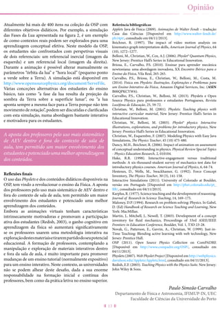 13
Opinião
Atualmente há mais de 400 itens na coleção da OSP com
diferentes objetivos didáticos. Por exemplo, a simulação
das Fases da Lua apresentada na figura 2, é um exemplo
de como contextos reais podem ser explorados para uma
aprendizagem conceptual efetiva. Neste modelo da OSP,
os estudantes são confrontados com perspetivas visuais
de dois referenciais: um referencial inercial (imagem da
esquerda) e um referencial local (imagem da direita).
Durante a animação é possível alterar manualmente os
parâmetros “órbita da lua” e “hora local” (pequeno ponto
a verde sobre a Terra). A simulação está disponível em
http://www.opensourcephysics.org/document/ServeFile.
Várias conceções alternativas dos estudantes do ensino
básico, tais como “a fase da lua resulta da projeção da
sombra da Terra sobre a superfície lunar”, ou “a lua
aponta sempre a mesma face para a Terra porque não tem
movimento de rotação”, podem ser discutidas e clarificadas
com esta simulação, numa abordagem bastante interativa
e motivadora para os estudantes.
Reflexões finais
O uso das Physlets e dos conteúdos didáticos disponíveis na
OSP, tem vindo a revolucionar o ensino da Física. A aposta
dos professores pelo uso mais sistemático de AEV dentro e
fora do contexto de sala de aula, tem permitido um maior
envolvimento dos estudantes e potenciado uma melhor
aprendizagem dos conteúdos.
Embora as animações virtuais tenham características
intrinsecamente motivadoras e promovam a participação
ativa dos estudantes (Redish, 2003), o ganho cognitivo em
aprendizagem da física só aumentará significativamente
se os professores usarem uma metodologia interativa na
exploraçãodestesmateriaisetirarempartidodoseupotencial
educacional. A formação de professores, contemplando a
manipulação e exploração de materiais interativos dentro
e fora da sala de aula, é muito importante para promover
mudanças de um ensino tutorial (normalmente expositivo)
para um ensino interativo. Neste contexto, as universidades
não se podem alhear deste desafio, dada a sua enorme
responsabilidade na formação inicial e contínua dos
professores, bem como da prática letiva no ensino superior.
Referência bibliográficas
Applets Java de Física (2009). Animações de Walter Fendt – tradução
Casa das Ciências [Disponível em http://www.walter-fendt.de/
ph14pt/, consultado em 04/11/2013].
Beichner, R. (1997). The impact of video motion analysis on
kinematics graph interpretation skills, American Journal of Physics, 64
(10), 1272–1277.
Belloni, M., Christian, W., Cox, A.J. (2006). Physlet® Quantum Physics,
New Jersey: Prentice Hall’s Series in Educational Innovation.
Briosa, E., Carvalho, P.S. (2010). Ensinar para aprender mecânica
newtoniana: uma abordagem inovadora, XX Encontro Ibérico para o
Ensino da Física, Vila Real, 265-265.
Carvalho, P.S., Briosa, E., Christian, W., Belloni, M., Costa, M.
(2014). Física em Physlets: Ilustrações, Explorações e Problemas para
um Ensino Interativo da Física, Amazon Digital Services, Inc. (ASIN
B00QPKCYW6).
Carvalho, P.S., Christian, W., Belloni, M. (2013). Physlets e Open
Source Physics para professores e estudantes Portugueses, Revista
Lusófona de Educação, 25, 59-72.
Christian, W., Belloni, M. (2001). Physlets: Teaching physics with
interactive curricular material, New Jersey: Prentice Hall’s Series in
Educational Innovation.
Christian, W., Belloni, M. (2003). Physlet® physics: Interactive
illustrations, explorations, and problems for introductory physics, New
Jersey: Prentice Hall’s Series in Educational Innovation.
Christian, W., Esquembre, F. (2007). Modeling Physics with Easy Java
Simulations, The Physics Teacher, 45 (10) 475-480.
Dancy, M.H., Beichner, R. (2006). Impact of animation on assessment
of conceptual understanding in physics. Physical Review Special Topics
- Physics Education Research, 2, 010104.
Hake, R.R. (1998). Interactive-engagement versus traditional
methods: A six-thousand-student survey of mechanics test data for
introductory physics courses. American Journal of Physics, 6, 64-74.
Hestenes, D., Wells, M., Swackhamer, G. (1992). Force Concept
Inventory, The Physics Teacher, 30 (3), 141-158.
Interactive Simulations (2011). University of Colorado at Boulder,
versão em Português [Disponível em http://phet.colorado.edu/pt_
BR/, consultado em 04/11/2013].
Karplus,R.(1977).Scienceteachingandthedevelopmentofreasoning.
Journal of Research in Science Teaching, 14, 169–175.
Maloney, D.P. (1994). Research on problem solving: Physics. In Gabel,
D. (Ed) Handbook of Research on Science Teaching and Learning, New
York: MacMillan.
Martin, J., Mitchell, J., Newell, T. (2003). Development of a concept
inventory for fluid mechanics, Proceedings of 33rd ASEE/IEEE
Frontiers in Education Conference, Boulder, Vol. 1, T3D 23-28.
Novak, G., Patterson, E., Gavrin, A., Christian, W. (1999). Just-in-
Time Teaching: Blending active learning with web technology, New
Jersey: Prentice Hall.
OSP (2011). Open Source Physics Collection on ComPADRE
[Disponível em http://www.compadre.org/OSP/, consultado em
04/11/2013].
Physlets (2007). Web Physlet Project [Disponível em http://webphysics.
davidson.edu/Applets/Applets.html, consultado em 04/11/2013].
Redish, E.F. (2003). Teaching Physics with the Physics Suite. New Jersey:
John Wiley & Sons.
Paulo Simeão Carvalho
Departamento de Física e Astronomia, IFIMUP-IN, UEC
Faculdade de Ciências da Universidade do Porto
A aposta dos professores pelo uso mais sistemático
de AEV dentro e fora do contexto de sala de
aula, tem permitido um maior envolvimento dos
estudantesepotenciadoumamelhoraprendizagem
dos conteúdos.
 