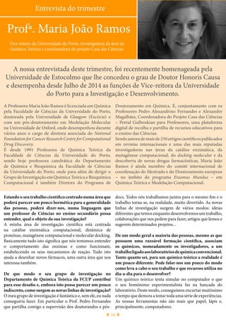 14
Entrevista do trimestre
Profª. Maria João Ramos
Vice reitora da Universidade do Porto, investigadora da área da
Química Teórica e coordenadora do projeto Casa das Ciências
A nossa entrevistada deste trimestre, foi recentemente homenageada pela
Universidade de Estocolmo que lhe concedeu o grau de Doutor Honoris Causa
e desempenha desde Julho de 2014 as funções de Vice-reitora da Universidade
do Porto para a Investigação e Desenvolvimento.
A Professora Maria João Ramos é licenciada em Química
pela Faculdade de Ciências da Universidade do Porto,
doutorada pela Universidade de Glasgow (Escócia) e
com um pós-doutoramento em Modelação Molecular
na Universidade de Oxford, onde desempenhou durante
vários anos o cargo de diretora associada do National
Foundation for Cancer Research Centre for Computational
Drug Discovery.
É desde 1991 Professora de Química Teórica da
Faculdade de Ciências da Universidade do Porto,
sendo hoje professora catedrática do Departamento
de Química e Bioquímica da Faculdade de Ciências
da Universidade do Porto, onde para além de dirigir o
Grupo de Investigação em Química Teórica e Bioquímica
Computacional é também Diretora do Programa de
Doutoramento em Química. É, conjuntamente com os
Professores Pedro Alexandrino Fernandes e Alexandre
Magalhães, Coordenadora do Projeto Casa das Ciências
– Portal Gulbenkian para Professores, uma plataforma
digital de recolha e partilha de recursos educativos para
o ensino das Ciências.
Sendoautorademaisde250artigoscientíficospublicados
em revistas internacionais e uma das mais reputadas
investigadoras nas áreas da catálise enzimática, da
mutagénese computacional, do docking molecular e da
descoberta de novas drogas farmacêuticas, Maria João
Ramos é ainda membro do comité internacional de
coordenação do Mestrado e do Doutoramento europeus
– no âmbito do programa Erasmus Mundus – em
Química Teórica e Modelação Computacional.
Estando o seu trabalho científico centrado numa área que
poderá parecer um pouco hermética para a generalidade
das pessoas, poderá dizer-nos, numa linguagem que
um professor de Ciências no ensino secundário possa
entender, qual o objeto da sua investigação?
A minha área de investigação científica está centrada
na catálise enzimática computacional, dinâmica de
proteínas, mutagénese computacional e molecular docking.
Basicamente tudo isto significa que nós tentamos entender
o comportamento das enzimas e como funcionam,
estabelecendo os seus mecanismos de reação. Tudo isto
ajuda a desenhar novos fármacos, uma outra área que nos
interessa também.
De que modo o seu grupo de investigação no
Departamento de Química Teórica da FCUP contribui
para esse desafio e, embora isto possa parecer um pouco
indiscreto, como surgem as novas linhas de investigação?
O meu grupo de investigação é fantástico e, sem ele, eu nada
conseguiria fazer. Em particular o Prof. Pedro Fernandes
que partilha comigo a supervisão dos doutorandos e pós-
docs. Todos nós trabalhamos juntos para o mesmo fim e o
trabalho torna-se, na realidade, muito divertido. As novas
linhas de investigação surgem de vários modos: ideias
diferentes que temos enquanto desenvolvemos um trabalho,
colaborações que nos pedem para fazer, artigos que lemos e
sugerem determinados projetos...
De um modo geral a maioria das pessoas, mesmo as que
possuem uma razoável formação científica, associam
os químicos, nomeadamente os investigadores, a um
trabalholigadoaoslaboratóriosdequímicaconvencional.
Tanto quanto sei, para um químico teórico a realidade é
um pouco diferente. Pode falar-nos um pouco do modo
como leva a cabo o seu trabalho e que recursos utiliza no
dia-a-dia para o desenvolver?
Um químico teórico tenta simular no computador o que
o seu homónimo experimentalista faz na bancada do
laboratório. Deste modo, conseguimos encurtar muitíssimo
o tempo que demora a testar toda uma série de experiências.
As nossas ferramentas não são mais que papel, lápis e,
principalmente, computadores.
 