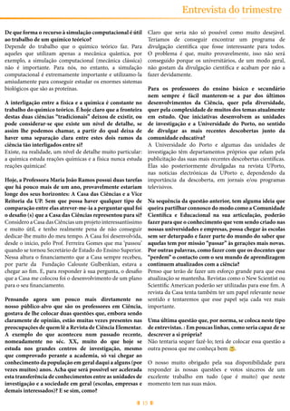 15
Entrevista do trimestre
De que forma o recurso à simulação computacional é útil
ao trabalho de um químico teórico?
Depende do trabalho que o químico teórico faz. Para
aqueles que utilizam apenas a mecânica quântica, por
exemplo, a simulação computacional (mecânica clássica)
não é importante. Para nós, no entanto, a simulação
computacional é extremamente importante e utilizamo-la
amiudamente para conseguir estudar os enormes sistemas
biológicos que são as proteínas.
A interligação entre a física e a química é constante no
trabalho do químico teórico. É hoje claro que a fronteira
destas duas ciências “tradicionais” deixou de existir, ou
pode considerar-se que existe um nível de detalhe, se
assim lhe podemos chamar, a partir do qual deixa de
haver uma separação clara entre estes dois ramos da
ciência tão interligados entre si?
Existe, na realidade, um nível de detalhe muito particular:
a química estuda reações químicas e a física nunca estuda
reações químicas!
Hoje, a Professora Maria João Ramos possui duas tarefas
que há pouco mais de um ano, provavelmente estariam
longe dos seus horizontes: A Casa das Ciências e a Vice
Reitoria da UP. Sem que possa haver qualquer tipo de
comparação entre elas atrever-me-ia a perguntar qual foi
o desafio (s) que a Casa das Ciências representou para si?
Considero a Casa das Ciências um projeto interessantíssimo
e muito útil, e tenho realmente pena de não conseguir
dedicar-lhe muito do meu tempo. A Casa foi desenvolvida,
desde o início, pelo Prof. Ferreira Gomes que ma ‘passou’
quando se tornou Secretário de Estado do Ensino Superior.
Nessa altura o financiamento que a Casa sempre recebeu,
por parte da Fundação Calouste Gulbenkian, estava a
chegar ao fim. E, para responder à sua pergunta, o desafio
que a Casa me colocou foi o desenvolvimento de um plano
para o seu financiamento.
Pensando agora um pouco mais diretamente no
nosso público-alvo que são os professores em Ciência,
gostava de lhe colocar duas questões que, embora sendo
claramente de opinião, estão muitas vezes presentes nas
preocupações de quem lê a Revista de Ciência Elementar.
A exemplo do que aconteceu num passado recente,
nomeadamente no séc. XX, muito do que hoje se
estuda nos grandes centros de investigação, mesmo
que comprovado perante a academia, só vai chegar ao
conhecimento da população em geral daqui a alguns (por
vezes muitos) anos. Acha que será possível ser acelerada
esta transferência de conhecimentos entre as unidades de
investigação e a sociedade em geral (escolas, empresas e
demais interessados)? E se sim, como?
Claro que seria não só possível como muito desejável.
Teríamos de conseguir encontrar um programa de
divulgação científica que fosse interessante para todos.
O problema é que, muito provavelmente, isso não será
conseguido porque os universitários, de um modo geral,
não gostam da divulgação científica e acabam por não a
fazer devidamente.
Para os professores do ensino básico e secundário
nem sempre é fácil manterem-se a par dos últimos
desenvolvimentos da Ciência, quer pela diversidade,
quer pela complexidade de muitos dos temas atualmente
em estudo. Que iniciativas desenvolvem as unidades
de investigação e a Universidade do Porto, no sentido
de divulgar as mais recentes descobertas junto da
comunidade educativa?
A Universidade do Porto e algumas das unidades de
investigação têm departamentos próprios que zelam pela
publicitação das suas mais recentes descobertas científicas.
Elas são posteriormente divulgadas na revista UPorto,
nas notícias electrónicas da UPorto e, dependendo da
importância da descoberta, em jornais e/ou programas
televisivos.
Na sequência da questão anterior, tem alguma ideia que
queira partilhar connosco do modo como a Comunidade
Científica e Educacional na sua articulação, poderão
fazer para que o conhecimento que vem sendo criado nas
nossas universidades e empresas, possa chegar às escolas
sem ser deturpado e fazer parte do mundo do saber que
aquelas tem por missão “passar” às gerações mais novas.
Por outras palavras, como fazer com que os docentes que
“perdem” o contacto com o seu mundo de aprendizagem
continuem atualizados com a ciência?
Penso que terão de fazer um esforço grande para que essa
atualização se mantenha. Revistas como o New Scientist ou
Scientific American poderão ser utilizadas para esse fim. A
revista da Casa tenta também ter um papel relevante nesse
sentido e tentaremos que esse papel seja cada vez mais
importante.
Uma última questão que, por norma, se coloca neste tipo
de entrevistas. : Em poucas linhas, como seria capaz de se
descrever a si própria?
Não tentaria sequer fazê-lo; terá de colocar essa questão a
outra pessoa que me conheça bem .
O nosso muito obrigado pela sua disponibilidade para
responder às nossas questões e votos sinceros de um
excelente trabalho em tudo (que é muito) que neste
momento tem nas suas mãos.
 
