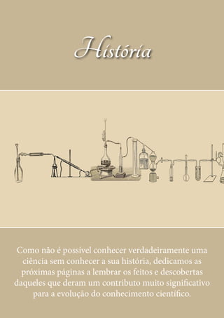16
História
Como não é possível conhecer verdadeiramente uma
ciência sem conhecer a sua história, dedicamos as
próximas páginas a lembrar os feitos e descobertas
daqueles que deram um contributo muito significativo
para a evolução do conhecimento científico.
 