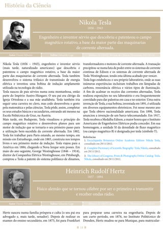 18
História da Ciência
Nikola Tesla
Autor Daniel Ribeiro Ribeiro, D. (2015), Revista de Ciência Elementar, 3(01):0114Editor Eduardo Lage
1856 - 1943
Engenheiro e inventor sérvio que descobriu e patenteou o campo
magnético rotativo, a base da maior parte das maquinarias
de corrente alternada.
Nikola Tesla (1856 – 1943), engenheiro e inventor sérvio
(mais tarde, naturalizado americano) que descobriu e
patenteou o campo magnético rotativo, a base da maior
parte das maquinarias de corrente alternada. Tesla também
desenvolveu o sistema trifásico de transmissão de energia
elétrica e inventou uma bobina de indução amplamente
utilizada na tecnologia de rádio.
Tesla nasceu de pais sérvios numa zona montanhosa, então
parte do Império Austro-Húngaro. O seu pai era clérigo da
Igreja Ortodoxa e a sua mãe analfabeta. Tesla também iria
seguir uma carreira no clero, mas cedo desenvolveu o gosto
pela matemática e pelas ciências. Tesla pôde, assim, completar
os seus estudos básicos e secundários, entrando até mesmo na
Escola Politécnica de Graz, na Áustria.
Mais tarde, em Budapeste, Tesla visualizou o princípio do
campo magnético rotativo e desenvolveu planos para um
motor de indução que se tornaria o seu primeiro passo para
a utilização bem-sucedida da corrente alternada. Em 1882,
Tesla foi trabalhar para Paris estando, ao mesmo tempo, em
missão em Estrasburgo, onde em 1883, construiu nos tempos
livres o seu primeiro motor de indução. Tesla viajou para a
América em 1884, chegando a Nova Iorque sem posses. Em
maio do ano seguinte, George Westinghouse (1846 – 1914),
diretor da Companhia Elétrica Westinghouse, em Pittsburgh,
comprou a Tesla a patente do sistema polifásico de dínamos,
transformadores e motores de corrente alternada. A transação
precipitou-se numa luta de poder entre os sistemas de corrente
contínua de Edison e os sistemas de corrente alternada de
Tesla-Westinghouse, tendo esta última acabado por vencer.
Tesla logo estabeleceu o seu próprio laboratório, onde as suas
inúmeras experiências incluíram trabalhos em lâmpadas de
carbono, ressonância elétrica e vários tipos de iluminação.
A fim de acalmar os receios das correntes alternadas, Tesla
realizou exposições no seu laboratório e era frequentemente
convidado para dar palestras em casa e no exterior. Uma outra
invenção de Tesla, a sua bobina, inventada em 1891, é utilizada
em diversos equipamentos eletrónicos. Foi nesse mesmo ano
que Tesla obteve nacionalidade americana. Em 1898, Tesla
anunciou a invenção de um barco telecomandado. Em 1917,
Tesla recebeu a Medalha Edison, a maior honra que o Instituto
Americano de Engenheiros Elétricos podia conceder. Em sua
homenagem, a unidade SI da densidade de fluxo magnético
(ou campo magnético B) é designada por tesla (símbolo T).
Referências
1.	 Encyclopædia Britannica Online Academic Edition: Nikola Tesla,
consultado em 29/11/2012.
2.	 Complete Dictionary of Scientific Biography: Tesla, Nikola, consultado
em 29/11/2012.
3.	 The Library of Congress, Prints & Photographs Online Catalog: Tesla,
Nikola, consultado em 29/11/2012.
Hertz nasceu numa família próspera e culta (o seu pai era
advogado e, mais tarde, senador). Depois de realizar os
exames do ensino secundário, em 1875, foi para Frankfurt
para preparar uma carreira na engenharia. Depois de
um curto período, em 1876, no Instituto Politécnico de
Dresden, Hertz mudou-se para Munique, para matricular-
Heinrich Rudolf Hertz
Autor Daniel Ribeiro Ribeiro, D. (2015), Revista de Ciência Elementar, 3(01):0115Editor Eduardo Lage
1857 - 1894
Físico alemão que se tornou célebre por ser o primeiro a transmitir
e receber ondas rádio.
 