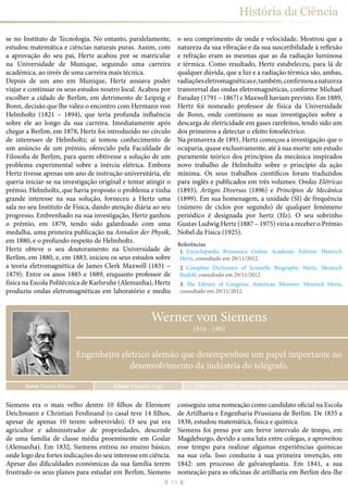 19
História da Ciência
se no Instituto de Tecnologia. No entanto, paralelamente,
estudou matemática e ciências naturais puras. Assim, com
a aprovação do seu pai, Hertz acabou por se matricular
na Universidade de Munique, seguindo uma carreira
académica, ao invés de uma carreira mais técnica.
Depois de um ano em Munique, Hertz ansiava poder
viajar e continuar os seus estudos noutro local. Acabou por
escolher a cidade de Berlim, em detrimento de Leipzig e
Bonn, decisão que lhe valeu o encontro com Hermann von
Helmholtz (1821 – 1894), que teria profunda influência
sobre ele ao longo da sua carreira. Imediatamente após
chegar a Berlim, em 1878, Hertz foi introduzido no círculo
de interesses de Helmholtz; aí tomou conhecimento de
um anúncio de um prémio, oferecido pela Faculdade de
Filosofia de Berlim, para quem obtivesse a solução de um
problema experimental sobre a inércia elétrica. Embora
Hertz tivesse apenas um ano de instrução universitária, ele
queria iniciar-se na investigação original e tentar atingir o
prémio. Helmholtz, que havia proposto o problema e tinha
grande interesse na sua solução, forneceu a Hertz uma
sala no seu Instituto de Física, dando atenção diária ao seu
progresso. Embrenhado na sua investigação, Hertz ganhou
o prémio, em 1879, tendo sido galardoado com uma
medalha, uma primeira publicação na Annalen der Physik,
em 1880, e o profundo respeito de Helmholtz.
Hertz obteve o seu doutoramento na Universidade de
Berlim, em 1880, e, em 1883, iniciou os seus estudos sobre
a teoria eletromagnética de James Clerk Maxwell (1831 –
1879). Entre os anos 1885 e 1889, enquanto professor de
física na Escola Politécnica de Karlsruhe (Alemanha), Hertz
produziu ondas eletromagnéticas em laboratório e mediu
o seu comprimento de onda e velocidade. Mostrou que a
natureza da sua vibração e da sua suscetibilidade à reflexão
e refração eram as mesmas que as da radiação luminosa
e térmica. Como resultado, Hertz estabeleceu, para lá de
qualquer dúvida, que a luz e a radiação térmica são, ambas,
radiaçõeseletromagnéticase,também,confirmouanatureza
transversal das ondas eletromagnéticas, conforme Michael
Faraday (1791 – 1867) e Maxwell haviam previsto. Em 1889,
Hertz foi nomeado professor de física da Universidade
de Bonn, onde continuou as suas investigações sobre a
descarga de eletricidade em gases rarefeitos, tendo sido um
dos primeiros a detectar o efeito fotoeléctrico.
Na primavera de 1891, Hertz começou a investigação que o
ocuparia, quase exclusivamente, até à sua morte: um estudo
puramente teórico dos princípios da mecânica inspirados
novo trabalho de Helmholtz sobre o princípio da ação
mínima. Os seus trabalhos científicos foram traduzidos
para inglês e publicados em três volumes: Ondas Elétricas
(1893), Artigos Diversos (1896) e Princípios de Mecânica
(1899). Em sua homenagem, a unidade (SI) de frequência
(número de ciclos por segundo) de qualquer fenómeno
periódico é designada por hertz (Hz). O seu sobrinho
Gustav Ludwig Hertz (1887 – 1975) viria a receber o Prémio
Nobel da Física (1925).
Referências
1.	 Encyclopædia Britannica Online Academic Edition: Heinrich
Hertz, consultado em 29/11/2012.
2.	 Complete Dictionary of Scientific Biography: Hertz, Heinrich
Rudolf, consultado em 29/11/2012.
3.	 The Library of Congress, American Memory: Heinrich Hertz,
consultado em 29/11/2012.
Autor Daniel Ribeiro Ribeiro, D. (2015), Revista de Ciência Elementar, 3(01):0116Editor Eduardo Lage
1816 - 1892
Engenheiro elétrico alemão que desempenhou um papel importante no
desenvolvimento da indústria do telégrafo.
Werner von Siemens
Siemens era o mais velho dentre 10 filhos de Eleonore
Deichmann e Christian Ferdinand (o casal teve 14 filhos,
apesar de apenas 10 terem sobrevivido). O seu pai era
agricultor e administrador de propriedades, descende
de uma família de classe média proeminente em Goslar
(Alemanha). Em 1832, Siemens entrou no ensino básico,
onde logo deu fortes indicações do seu interesse em ciência.
Apesar das dificuldades económicas da sua família terem
frustrado os seus planos para estudar em Berlim, Siemens
conseguiu uma nomeação como candidato oficial na Escola
de Artilharia e Engenharia Prussiana de Berlim. De 1835 a
1838, estudou matemática, física e química.
Siemens foi preso por um breve intervalo de tempo, em
Magdeburgo, devido a uma luta entre colegas, e aproveitou
esse tempo para realizar algumas experiências químicas
na sua cela. Isso conduziu à sua primeira invenção, em
1842: um processo de galvanoplastia. Em 1841, a sua
nomeação para as oficinas de artilharia em Berlim deu-lhe
 