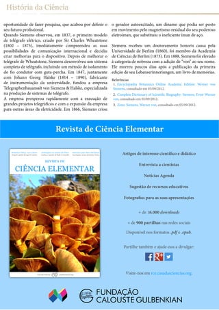 20
História da Ciência
+ de 16.000 downloads
+ de 900 partilhas nas redes sociais
Disponível nos formatos .pdf e .epub.
Artigos de interesse científico e didático
Entrevista a cientistas
Notícias Agenda
Sugestão de recursos educativos
Fotografias para as suas apresentações
Partilhe também e ajude-nos a divulgar:
Visite-nos em rce.casadasciencias.org.
oportunidade de fazer pesquisa, que acabou por definir o
seu futuro profissional.
Quando Siemens observou, em 1837, o primeiro modelo
de telégrafo elétrico, criado por Sir Charles Wheatstone
(1802 – 1875), imediatamente compreendeu as suas
possibilidades de comunicação internacional e decidiu
criar melhorias para o dispositivo. Depois de melhorar o
telégrafo de Wheatstone, Siemens desenvolveu um sistema
completo de telégrafo, incluindo um método de isolamento
do fio condutor com guta-percha. Em 1847, juntamente
com Johann Georg Halske (1814 – 1890), fabricante
de instrumentação da universidade, fundou a empresa
Telegraphenbauansalt von Siemens & Halske, especializada
na produção de sistemas de telégrafo.
A empresa prosperou rapidamente com a execução de
grandes projetos telegráficos e com a expansão da empresa
para outras áreas da eletricidade. Em 1866, Siemens criou
o gerador autoexcitado, um dínamo que podia ser posto
em movimento pelo magnetismo residual do seu poderoso
eletroíman, que substituiu o ineficiente íman de aço.
Siemens recebeu um doutoramento honoris causa pela
Universidade de Berlim (1860), foi membro da Academia
de Ciências de Berlim (1873). Em 1888, Siemens foi elevado
à categoria de nobreza com a adição de “von” ao seu nome.
Ele morreu poucos dias após a publicação da primeira
edição de seu Lebenserinneriungen, um livro de memórias.
Referências
1.	 Encyclopædia Britannica Online Academic Edition: Werner von
Siemens, consultado em 05/09/2012.
2.	 Complete Dictionary of Scientific Biography: Siemens, Ernst Werner
von, consultado em 05/09/2012.
3.	 Zeno: Siemens, Werner von, consultado em 05/09/2012.
Revista de Ciência Elementar
 