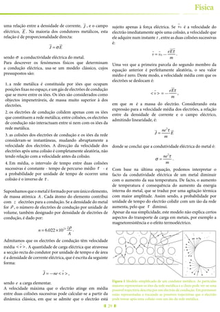 29
Física
uma relação entre a densidade de corrente, J
!"
, e o campo
eléctrico, E
!"
. Na maioria dos condutores metálicos, esta
relação é de proporcionalidade directa:
J
!"
= σ E
!"
sendo σ a conductividade eléctrica do metal.
Para descrever os fenómenos físicos que determinam
a condução eléctrica, usa-se um modelo clássico, cujos
pressupostos são:
1.	a rede metálica é constituida por iões que ocupam
posições fixas no espaço, e um gás de electrões de condução
que se move entre os iões. Os iões são considerados como
objectos impenetráveis, de massa muito superior à dos
electrões.
2.	os electrões de condução colidem apenas com os iões
que constituem a rede metálica; entre colisões, os electrões
de condução não interactuam entre si nem com os iões da
rede metálica.
3.	as colisões dos electrões de condução e os iões da rede
consideram-se instantâneas, mudando abruptamente a
velocidade dos electrões. A direcção da velocidade dos
electrões após uma colisão é completamente aleatória, não
tendo relação com a velocidade antes da colisão.
4.	Em média, o intervalo de tempo entre duas colisões
sucessivas é constante - tempo de percurso médio τ - e
a probabilidade por unidade de tempo de ocorrer uma
colisão é o inverso de τ .
Suponhamosqueometaléformadoporumúnicoelemento,
de massa atómica A . Cada átomo do elemento contribui
com z electrões para a condução. Se a densidade do metal
for ρ , o número de electrões de condução por unidade de
volume, também designado por densidade de electrões de
condução, é dado por:
n = 6.022 ×1023 zρ
A
.
Admitamos que os electrões de condução têm velocidade
média < v
!
> . A quantidade de carga eléctrica que atravessa
a secção recta do condutor por unidade de tempo e de área
é a densidade de corrente eléctrica, que é escrita da seguinte
forma:
J
!"
= —ne < v
"
> ,
sendo e a carga elementar.
A velocidade máxima que o electrão atinge em média
entre duas colisões sucessivas pode calcular-se a partir da
dinâmica clássica, em que se admite que o electrão está
sujeito apenas à força eléctrica. Se v
!
0 é a velocidade do
electrão imediatamente após uma colisão, a velocidade que
ele adquire num instante t , entre as duas colisões sucessivas
é:
v
!
= v
!
0 —
eEτ
! "!
m
.
Uma vez que a primeira parcela do segundo membro da
equação anterior é perfeitamente aleatória, o seu valor
médio é zero. Deste modo, a velocidade média com que os
electrões se deslocam é:
< v
!
> = —
eE
"!
τ
m
,
em que m é a massa do electrão. Considerando esta
expressão para a velocidade média dos electrões, a relação
entre da densidade de corrente e o campo eléctrico,
admitindo linearidade, é:
J
!"
=
ne2
τ
m
E
!"
donde se conclui que a condutividade eléctrica do metal é:
σ =
ne2
τ
m
.
Com base na última equação, podemos interpretar o
facto da condutividade eléctrica de um metal diminuir
com o aumento da sua temperatura. De facto, o aumento
de temperatura é consequência do aumento da energia
interna do metal, que se traduz por uma agitação térmica
com maior amplitude. Assim sendo, a probabilidade por
unidade de tempo do electrão colidir com um ião da rede
aumenta, pelo que τ diminui.
Apesar da sua simplicidade, este modelo não explica certos
aspectos do transporte de carga em metais, por exemplo a
magnetoresistência e o efeito termoeléctrico.
Figura 1 Modelo simplificado de um condutor metálico. As partículas
maiores representam os iões da rede metálica e a cheio pode ver-se uma
possível trajectória descrita por um electrão de condução. Em pormenor
estão representadas a tracejado as possíveis trajectórias que o electrão
pode tomar após uma colisão com um ião da rede metálica.
 