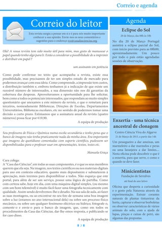 Partilhe connosco as suas sugestões sobre a revista e conheça as nossas para ocupar os seus tempos livres
Eclipse do Sol
No dia 20 de Março Portugal
assistirá a eclipse parcial do Sol,
com início previsto para as 08h00,
aproximadamente. Um pouco
por todo o país estão agendadas
sessões de observação.
20 de Março, das 08h às 10h
Enxertia - uma técnica
ancestral de clonagem
Um pessegueiro a dar ameixas, um
marmeleiro a dar marmelos e peras
ou uma laranjeira a dar limões....
Nesta oficina pode descobrir o que é
a enxertia, para que serve, e como e
quando se deve fazer.
Centro Ciência Viva do Algarve
21 de Março de 2015, a partir das 14h
Agenda
Correio do leitor
Minicientistas
Oficina que desperta a curiosidade
e o gosto pela Natureza através da
experimentação. Extrair corantes
naturais de plantas tintureiras da
horta, capturar e observar borboletas
ou observar características de vários
animais do solo, com a ajuda de
lupas, pinças e caixas de petri, são
algumas das propostas.
Fundação de Serralves
até final do ano letivo
3
Correio e agenda
Esta revista surgiu a pensar em si e é para nós muito importante
conhecer a sua opinião. Envie-nos os seus comentários e
sugestões para o endereço rce@casadasciencias.org.
Olá! A vossa revista tem sido muito útil para mim, mas gosto de manusear o
papel quando tenho algo para lr. Estão a considerar a possibilidade de a imprimir
e distribuir em papel ?
um assinante em potência
Como pode confirmar no texto que acompanha a revista, existe essa
possibilidade, mas precisamos de ter um simples estudo de mercado para
podermos avançar com essa ideia. Como compreende, a impressão tem custos,
a distribuição também e, embora tenhamos já a indicação de que existe um
razoável número de interessados, a sua dimensão não nos dá garantias da
cobertura das despesas. Aproveitavamos a oportunidade para lhe solicitar,
bem como a todos os potenciais interessados, que respondam ao muito simples
questionário que anexamos a este número da revista, e que o remetam para
terceiros, nomeadamente Bibliotecas, Direções de Escolas, Departamentos
Universitários, Bibliotecas escolares, etc no sentido de podermos tomar uma
decisão a curto prazo. Estimamos que a assinatura anual da revista (quatro
números) possa ficar por €19,90.
A equipa de produção
Sou professora de Física e Química numa escola secundária e tenho pena que o
banco de imagens não tenha praticamente nada da minha área. Era importante
que imagens do quotidiano comentadas com suporte científico, pudessem ser
disponibilizadas para o professor usar em apresentações, textos, testes etc.
Manuela Graça
Cara colega:
A “Casa das Ciências”, em todas as suas componentes, é o que os seus membros
querem que ela seja. Na imagem, nos textos científicos ou nos materiais digitais
para uso em contexto educativo, quanto mais depositarem e submeterem à
apreciação, mais teremos para disponibilizar a todos. Não esqueça que este
portal, para além de ser um serviço, possui uma lógica de partilha. Como
com certeza sabe, hoje em dia, com uma máquina digital simples, (ou mesmo
com um bom telemóvel) é muito fácil fazer uma fotografia tecnicamente com
qualidade. Assim sendo devolvemos-lhe o desafio. Na sua sala de aula, ao fazer
as suas montagens, ou ao encontrar no seu fim-de-semana uma boa imagem
sobre a luz (estamos no ano internacional dela) ou sobre um processo físico
mecânico, ou sobre um qualquer fenómeno eléctrico ou hídrico, fotografe-o,
comente-o e envie-o para o banco de imagem, que, como em todos os
procedimentos da Casa das Ciências, dar-lhe-emos resposta, e publicando se
for caso disso.
A equipa de produção
 