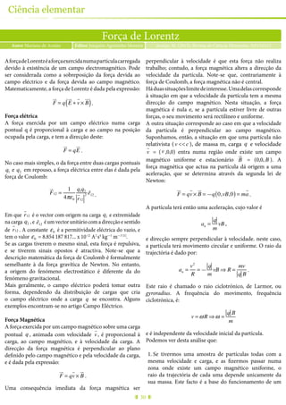 30
Ciência elementar
Força de Lorentz
Autor Mariana de Araújo Araújo, M. (2015), Revista de Ciência Elementar, 3(01):0123Editor Joaquim Agostinho Moreira
AforçadeLorentzéaforçaexercidanumapartículacarregada
devido à existência de um campo electromagnético. Pode
ser considerada como a sobreposição da força devida ao
campo eléctrico e da força devida ao campo magnético.
Matematicamente, a força de Lorentz é dada pela expressão:
F
!"
= q E
!"
+ v
"
× B
!"
( ).
Força elétrica
A força exercida por um campo eléctrico numa carga
pontual q é proporcional à carga e ao campo na posição
ocupada pela carga, e tem a direcção deste:
F
!"
= qE
!"
.
No caso mais simples, o da força entre duas cargas pontuais
q1 e q2 em repouso, a força eléctrica entre elas é dada pela
força de Coulomb:
F
!"
12 =
1
4πε0
q1q2
r
!
12
2 ê12 .
Em que r
!
12 é o vector com origem na carga q1 e extremidade
na carga q2 , e ê12
é um vector unitário com a direcção e sentido
de r
!
12 . A constante ε0 é a permitividade eléctrica do vazio, e
tem o valor ε0 = 8.854 187 817... x 10-12
A2
s4
kg—1
m—3 [1]
.
Se as cargas tiverem o mesmo sinal, esta força é repulsiva,
e se tiverem sinais opostos é atractiva. Note-se que a
descrição matemática da força de Coulomb é formalmente
semelhante à da força gravítica de Newton. No entanto,
a origem do fenómeno electrostático é diferente da do
fenómeno gravitacional.
Mais geralmente, o campo eléctrico poderá tomar outra
forma, dependendo da distribuição de cargas que cria
o campo eléctrico onde a carga q se encontra. Alguns
exemplos encontram-se no artigo Campo Eléctrico.
Força Magnética
A força exercida por um campo magnético sobre uma carga
pontual q , animada com velocidade v
!
, é proporcional à
carga, ao campo magnético, e à velocidade da carga. A
direcção da força magnética é perpendicular ao plano
definido pelo campo magnético e pela velocidade da carga,
e é dada pela expressão:
F
!"
= qv
"
× B
!"
.
Uma consequência imediata da força magnética ser
perpendicular à velocidade é que esta força não realiza
trabalho; contudo, a força magnética altera a direcção da
velocidade da partícula. Note-se que, contrariamente à
força de Coulomb, a força magnética não é central.
Háduassituaçõeslimitedeinteresse.Umadelascorresponde
à situação em que a velocidade da partícula tem a mesma
direcção do campo magnético. Nesta situação, a força
magnética é nula e, se a partícula estiver livre de outras
forças, o seu movimento será rectilíneo e uniforme.
A outra situação corresponde ao caso em que a velocidade
da partícula é perpendicular ao campo magnético.
Suponhamos, então, a situação em que uma partícula não
relativista (v <<c ), de massa m, carga q e velocidade
v
!
= (v ,0,0) entra numa região onde existe um campo
magnético uniforme e estacionário B
!"
= (0,0, B ). A
força magnética que actua na partícula dá origem a uma
aceleração, que se determina através da segunda lei de
Newton:
F
!"
= qv
"
× B
!"
= —q 0,vB,0( )= ma
!
.
A partícula terá então uma aceleração, cujo valor é
an =
q
m
vB ,
e direcção sempre perpendicular à velocidade. neste caso,
a partícula terá movimento circular e uniforme. O raio da
trajectória é dado por:
an =
v2
R
= —
q
m
vB ⇒ R =
mv
q B
.
Este raio é chamado o raio ciclotrónico, de Larmor, ou
gyroradius. A frequência do movimento, frequência
ciclotrónica, é:
v = ωR ⇒ ω =
q B
m
e é independente da velocidade inicial da partícula.
Podemos ver desta análise que:
1.	Se tivermos uma amostra de partículas todas com a
mesma velocidade e carga, e as fizermos passar numa
zona onde existe um campo magnético uniforme, o
raio da trajectória de cada uma depende unicamente da
sua massa. Este facto é a base do funcionamento de um
 