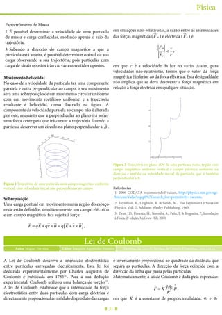 31
Física
Espectrómetro de Massa.
2.	É possível determinar a velocidade de uma partícula
de massa e carga conhecidas, medindo apenas o raio da
trajectória.
3.	Sabendo a direcção do campo magnético a que a
partícula está sujeita, é possível determinar o sinal da sua
carga observando a sua trajectória, pois partículas com
carga de sinais opostos irão curvar em sentidos opostos.
Movimento helicoidal
No caso de a velocidade da partícula ter uma componente
paralela e outra perpendicular ao campo, o seu movimento
será uma sobreposição de um movimento circular uniforme
com um movimento rectilíneo uniforme, e a trajectória
resultante é helicoidal, como ilustrado na figura. A
componente da velocidade paralela ao campo não é alterada
por este, enquanto que a perpendicular ao plano irá sofrer
uma força centrípeta que irá curvar a trajectória fazendo a
partícula descrever um círculo no plano perpendicular a B
!"
.
Figura 1 Trajectória de uma partícula num campo magnético uniforme
vertical, com velocidade inicial não perpendicular ao campo.
Sobreposição
Uma carga pontual em movimento numa região do espaço
onde estão definidos simultaneamente um campo eléctrico
e um campo magnético, fica sujeita à força:
F
!"
= qE
!"
+ qv
"
× B
!"
= q E
!"
+ v
"
× B
!"
( ).
em situações não-relativistas, a razão entre as intensidades
das forças magnética ( F
!"
m ) e eléctrica ( F
!"
e ) é:
F
!"
m
F
!"
e
<
v
c
,
em que c é a velocidade da luz no vazio. Assim, para
velocidades não-relativistas, temos que o valor da força
magnética é inferior ao da força eléctrica. Esta desigualdade
não implica que se deva desprezar a força magnética em
relação à força eléctrica em qualquer situação.
Figura 2 Trajectória no plano xOy de uma partícula numa região com
campo magnético uniforme vertical e campo eléctrico uniforme na
direcção e sentido da velocidade inicial da partícula, que é também
perpendicular a B.
Referências
1.	 2006 CODATA recommended values, http://physics.nist.gov/cgi-
bin/cuu/Value?eqep0%7Csearch_for=permitivity+vaccum.
2.	 Feynman, R., Leighton, R. & Sands, M., The Feynman Lectures on
Physics, Vol,. 2, Addison-Wesley Publishing, 1963.
3.	 Deus, J.D., Pimenta, M., Noronha, A., Peña, T. & Brogueira, P., Introdução
à Física, 2ª edição, McGraw-Hill, 2000.
Lei de Coulomb
Autor Miguel Ferreira Ferreira, M. (2015), Revista de Ciência Elementar, 3(01):0124Editor Joaquim Agostinho Moreira
A Lei de Coulomb descreve a interacção electrostática
entre partículas carregadas electricamente. Esta lei foi
deduzida experimentalmente por Charles Augustin de
Coulomb e publicada em 1785[1]
. Para a sua dedução
experimental, Coulomb utilizou uma balança de torção[1]
.
A lei de Coulomb estabelece que a intensidade da força
electrostática entre duas partículas com carga eléctrica é
directamenteproporcionalaomódulodoprodutodascargas
e inversamente proporcional ao quadrado da distância que
separa as partículas. A direcção da força coincide com a
direcção da linha que passa pelas partículas.
Matematicamente, a lei de Coulomb é dada pela expressão:
F
!"
= K
q1q2
R2
R
^
,
em que K é a constante de proporcionalidade, q1 e q2
 