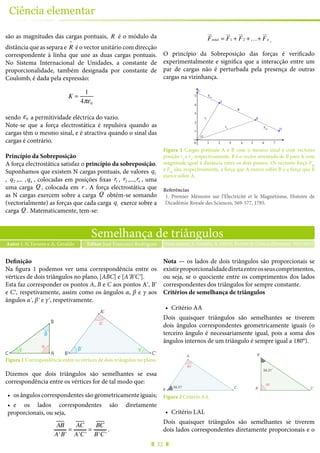 32
Ciência elementar
são as magnitudes das cargas pontuais, R é o módulo da
distância que as separa e R
^
é o vector unitário com direcção
correspondente à linha que une as duas cargas pontuais.
No Sistema Internacional de Unidades, a constante de
proporcionalidade, também designada por constante de
Coulomb, é dada pela expressão:
K =
1
4πε0
sendo ε0 a permitividade eléctrica do vazio.
Note-se que a força electrostática é repulsiva quando as
cargas têm o mesmo sinal, e é atractiva quando o sinal das
cargas é contrário.
Princípio da Sobreposição
A força electrostática satisfaz o princípio da sobreposição.
Suponhamos que existem N cargas pontuais, de valores q1
, q2 ,... ,qn , colocadas em posições fixas r1 , r2 ,...,rn , uma
uma carga Q , colocada em r . A força electrostática que
as N cargas exercem sobre a carga Q obtém-se somando
(vectorialmente) as forças que cada carga qi exerce sobre a
carga Q . Matematicamente, tem-se:
F
!"
total = F
!"
1 + F
!"
2 +…+ F
!"
n .
O princípio da Sobreposição das forças é verificado
experimentalmente e significa que a interacção entre um
par de cargas não é perturbada pela presença de outras
cargas na vizinhança.
A
B
D
C
r1
r2
R
Fba
Fab
0
1
2
3
4
5
1 2 3 4 5 6 7
O
Figura 1 Cargas pontuais A e B com o mesmo sinal e com vectores
posição r1
e r2
, respectivamente. R é o vector orientado de B para A com
magnitude igual à distância entre os dois pontos. Os vectores força Fab
e Fba
são, respectivamente, a força que A exerce sobre B e a força que B
exerce sobre A.
Referências
1.	 Premier Mémoire sur l’Electricité et le Magnétisme, Histoire de
l’Académie Royale des Sciences, 569-577, 1785.
Semelhança de triângulos
Autor J. N.Tavares e A. Geraldo Nuno tavares, J., Geraldo, A. (2015), Revista de Ciência Elementar, 3(01):0125Editor José Francisco Rodrigues
Definição
Na figura 1 podemos ver uma correspondência entre os
vértices de dois triângulos no plano, [ABC] e [AʹBʹCʹ].
Esta faz corresponder os pontos A, B e C aos pontos Aʹ, Bʹ
e Cʹ, respetivamente, assim como os ângulos α, β e γ aos
ângulos αʹ, βʹ e γʹ, respetivamente.
AC
B
γ
β
α
α’
β’ γ’
A’
B’ C’
Figura 1 Correspondência entre os vértices de dois triângulos no plano.
Dizemos que dois triângulos são semelhantes se essa
correspondência entre os vértices for de tal modo que:
•	 os ângulos correspondentes são geometricamente iguais;
•	 e os lados correspondentes são diretamente
proporcionais, ou seja,
AB
A'B'
=
AC
A'C'
=
BC
B'C'
.
Nota — os lados de dois triângulos são proporcionais se
existirproporcionalidadediretaentreosseuscomprimentos,
ou seja, se o quociente entre os comprimentos dos lados
correspondentes dos triângulos for sempre constante.
Critérios de semelhança de triângulos
•	 Critério AA
Dois quaisquer triângulos são semelhantes se tiverem
dois ângulos correspondentes geometricamente iguais (o
terceiro ângulo é necessariamente igual, pois a soma dos
ângulos internos de um triângulo é sempre igual a 180°).
C’A’
B’
56.31º
90º
90º
56.31º
A
B C
Figura 2 Critério AA.
•	 Critério LAL
Dois quaisquer triângulos são semelhantes se tiverem
dois lados correspondentes diretamente proporcionais e o
 